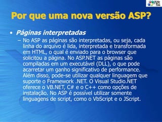 Por que uma nova versão ASP?
• Páginas interpretadas
– No ASP as páginas são interpretadas, ou seja, cada
linha do arquivo é lida, interpretada e transformada
em HTML, o qual é enviado para o browser que
solicitou a página. No ASP.NET as páginas são
compiladas em um executável (DLL), o que pode
acarretar um ganho significativo de performance.
Além disso, pode-se utilizar qualquer linguagem que
suporte o Framework .NET. O Visual Studio.NET
oferece o VB.NET, C# e o C++ como opções de
instalação. No ASP é possível utilizar somente
linguagens de script, como o VbScript e o JScript.
 
