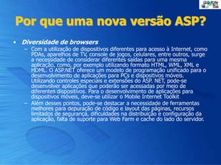 Por que uma nova versão ASP?
• Diversidade de browsers
– Com a utilização de dispositivos diferentes para acesso à Internet, como
PDAs, aparelhos de TV, console de jogos, celulares, entre outros, surge
a necessidade de considerar diferentes saídas para uma mesma
aplicação, como, por exemplo utilizando formato HTML, WML, XML e
HDML. O ASP.NET oferece um modelo de programação unificado para o
desenvolvimento de aplicações para PCs e dispositivos móveis.
Utilizando controles especiais e extensões do ASP. NET, pode-se
desenvolver aplicações que poderão ser acessadas por meio de
diferentes dispositivos. Para o desenvolvimento de aplicações para
dispositivos móveis, deve-se utilizar o Mobile Internet Toolkit
– Além desses pontos, pode-se destacar a necessidade de ferramentas
melhores para depuração de código e layout das páginas, recursos
limitados de segurança, dificuldades na distribuição e configuração da
aplicação, falta de suporte para Web Farm e cache do lado do servidor.
 