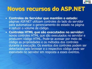 Novos recursos do ASP.NET
• Controles de Servidor que mantêm o estado:
páginas ASP.NET utilizam controles do lado do servidor
para automatizar o gerenciamento do estado na página
e reduzir o volume de código.
• Controles HTML que são executados no servidor:
novos controles HTML que são executados no servidor e
produzem código HTML. Pode-se acessar por meio de
código as propriedades e os métodos dos controles
durante a execução. Os eventos dos controles podem ser
detectados pelo browser e o respectivo código pode ser
executado no servidor em resposta a esses eventos.
 