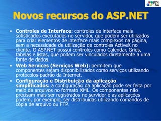 Novos recursos do ASP.NET
• Controles de Interface: controles de interface mais
sofisticados executados no servidor, que podem ser utilizados
para criar elementos de interface mais complexos na página,
sem a necessidade de utilização de controles ActiveX no
cliente. O ASP.NET possui controles como Calendar, Grids,
tabelas e listas, que podem ser vinculados diretamente a uma
fonte de dados.
• Web Services (Serviços Web): permitem que
componentes sejam disponibilizados como serviços utilizando
protocolos-padrão da Internet.
• Configuração e Distribuição da aplicação
simplificados: a configuração da aplicação pode ser feita por
meio de arquivos no formato XML. Os componentes não
precisam mais ser registrados no servidor e as aplicações
podem, por exemplo, ser distribuídas utilizando comandos de
cópia de arquivo ou FTP.
 