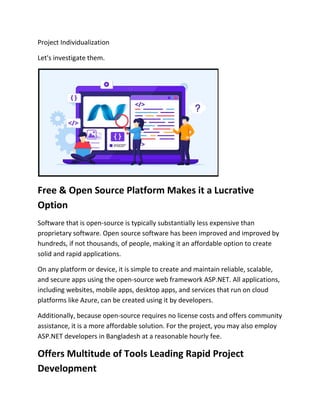 Project Individualization
Let's investigate them.
Free & Open Source Platform Makes it a Lucrative
Option
Software that is open-source is typically substantially less expensive than
proprietary software. Open source software has been improved and improved by
hundreds, if not thousands, of people, making it an affordable option to create
solid and rapid applications.
On any platform or device, it is simple to create and maintain reliable, scalable,
and secure apps using the open-source web framework ASP.NET. All applications,
including websites, mobile apps, desktop apps, and services that run on cloud
platforms like Azure, can be created using it by developers.
Additionally, because open-source requires no license costs and offers community
assistance, it is a more affordable solution. For the project, you may also employ
ASP.NET developers in Bangladesh at a reasonable hourly fee.
Offers Multitude of Tools Leading Rapid Project
Development
 
