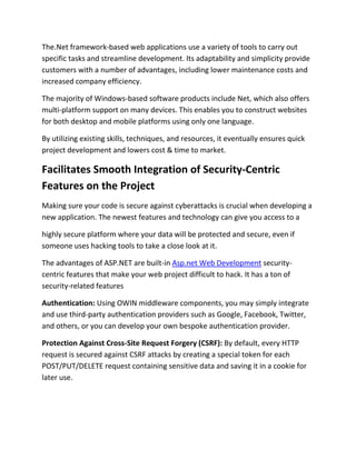 The.Net framework-based web applications use a variety of tools to carry out
specific tasks and streamline development. Its adaptability and simplicity provide
customers with a number of advantages, including lower maintenance costs and
increased company efficiency.
The majority of Windows-based software products include Net, which also offers
multi-platform support on many devices. This enables you to construct websites
for both desktop and mobile platforms using only one language.
By utilizing existing skills, techniques, and resources, it eventually ensures quick
project development and lowers cost & time to market.
Facilitates Smooth Integration of Security-Centric
Features on the Project
Making sure your code is secure against cyberattacks is crucial when developing a
new application. The newest features and technology can give you access to a
highly secure platform where your data will be protected and secure, even if
someone uses hacking tools to take a close look at it.
The advantages of ASP.NET are built-in Asp.net Web Development security-
centric features that make your web project difficult to hack. It has a ton of
security-related features
Authentication: Using OWIN middleware components, you may simply integrate
and use third-party authentication providers such as Google, Facebook, Twitter,
and others, or you can develop your own bespoke authentication provider.
Protection Against Cross-Site Request Forgery (CSRF): By default, every HTTP
request is secured against CSRF attacks by creating a special token for each
POST/PUT/DELETE request containing sensitive data and saving it in a cookie for
later use.
 