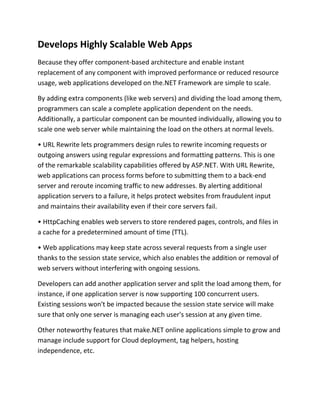 Develops Highly Scalable Web Apps
Because they offer component-based architecture and enable instant
replacement of any component with improved performance or reduced resource
usage, web applications developed on the.NET Framework are simple to scale.
By adding extra components (like web servers) and dividing the load among them,
programmers can scale a complete application dependent on the needs.
Additionally, a particular component can be mounted individually, allowing you to
scale one web server while maintaining the load on the others at normal levels.
• URL Rewrite lets programmers design rules to rewrite incoming requests or
outgoing answers using regular expressions and formatting patterns. This is one
of the remarkable scalability capabilities offered by ASP.NET. With URL Rewrite,
web applications can process forms before to submitting them to a back-end
server and reroute incoming traffic to new addresses. By alerting additional
application servers to a failure, it helps protect websites from fraudulent input
and maintains their availability even if their core servers fail.
• HttpCaching enables web servers to store rendered pages, controls, and files in
a cache for a predetermined amount of time (TTL).
• Web applications may keep state across several requests from a single user
thanks to the session state service, which also enables the addition or removal of
web servers without interfering with ongoing sessions.
Developers can add another application server and split the load among them, for
instance, if one application server is now supporting 100 concurrent users.
Existing sessions won't be impacted because the session state service will make
sure that only one server is managing each user's session at any given time.
Other noteworthy features that make.NET online applications simple to grow and
manage include support for Cloud deployment, tag helpers, hosting
independence, etc.
 