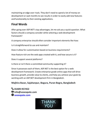 maintaining an edge over rivals. They don't need to spend a lot of money on
development or wait months to see results in order to easily add new features
and functionality to their existing applications.
Final Words
After going over ASP.NET's top advantages, let me ask you a quick question. What
factors should a company consider while selecting a web development
framework?
A company enterprise should often consider important elements like how:
Is it straightforward to use and maintain?
Does it allow for customisation based on business requirements?
How feature-rich are the web apps created with it, and how secure is it?
Does it support several platforms?
Is there or isn't there a committed community supporting it?
Since it possesses each of them, ASP.NET is the best option for a web
development framework. Create enterprise-grade online apps that will drive
business growth, provide value to clients, and help you achieve your goals by
working with an ASP.NET development firm in Bangladesh.
Majhira Bazar, Sajahanpur, Bogura, Puran Bogra, Bangladesh
01409-957452
info@seoexpate.com
seoexpate.com
 
