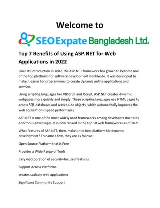 Welcome to
Top 7 Benefits of Using ASP.NET for Web
Applications in 2022
Since its introduction in 2002, the ASP.NET framework has grown to become one
of the top platforms for software development worldwide. It was developed to
make it easier for programmers to create dynamic online applications and
services.
Using scripting languages like VBScript and JScript, ASP.NET creates dynamic
webpages more quickly and simply. These scripting languages use HTML pages to
access SQL databases and server-side objects, which automatically improves the
web applications' speed performance.
ASP.NET is one of the most widely used frameworks among developers due to its
enormous advantages. It is now ranked in the top 10 web frameworks as of 2021.
What features of ASP.NET, then, make it the best platform for dynamic
development? To name a few, they are as follows:
Open Source Platform that is Free
Provides a Wide Range of Tools
Easy incorporation of security-focused features
Support Across Platforms
creates scalable web applications
Significant Community Support
 