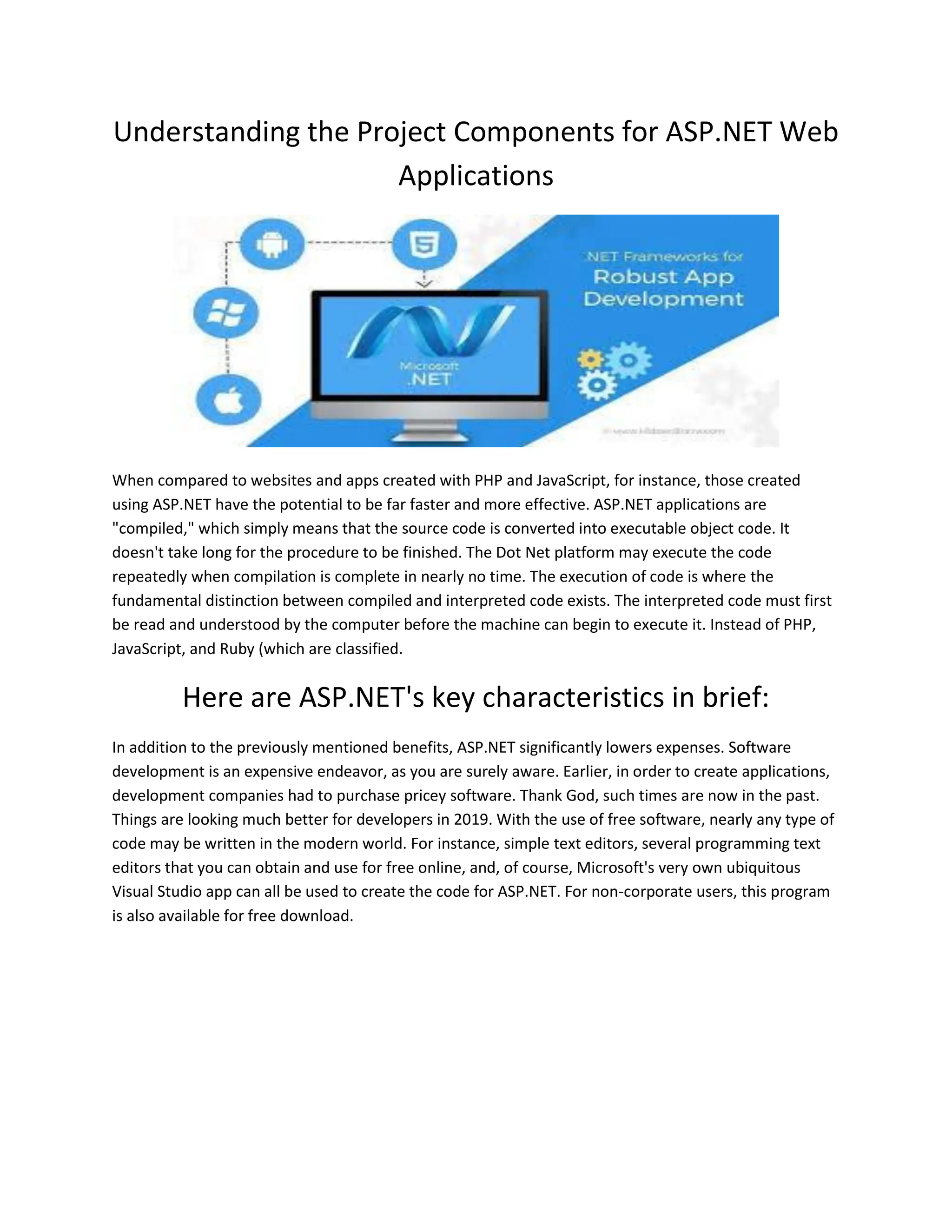Understanding the Project Components for ASP.NET Web Applications When compared to websites and apps created with PHP and JavaScript, for instance, those created using ASP.NET have the potential to be far faster and more effective. ASP.NET applications are "compiled," which simply means that the source code is converted into executable object code. It doesn't take long for the procedure to be finished. The Dot Net platform may execute the code repeatedly when compilation is complete in nearly no time. The execution of code is where the fundamental distinction between compiled and interpreted code exists. The interpreted code must first be read and understood by the computer before the machine can begin to execute it. Instead of PHP, JavaScript, and Ruby (which are classified. Here are ASP.NET's key characteristics in brief: In addition to the previously mentioned benefits, ASP.NET significantly lowers expenses. Software development is an expensive endeavor, as you are surely aware. Earlier, in order to create applications, development companies had to purchase pricey software. Thank God, such times are now in the past. Things are looking much better for developers in 2019. With the use of free software, nearly any type of code may be written in the modern world. For instance, simple text editors, several programming text editors that you can obtain and use for free online, and, of course, Microsoft's very own ubiquitous Visual Studio app can all be used to create the code for ASP.NET. For non-corporate users, this program is also available for free download. 