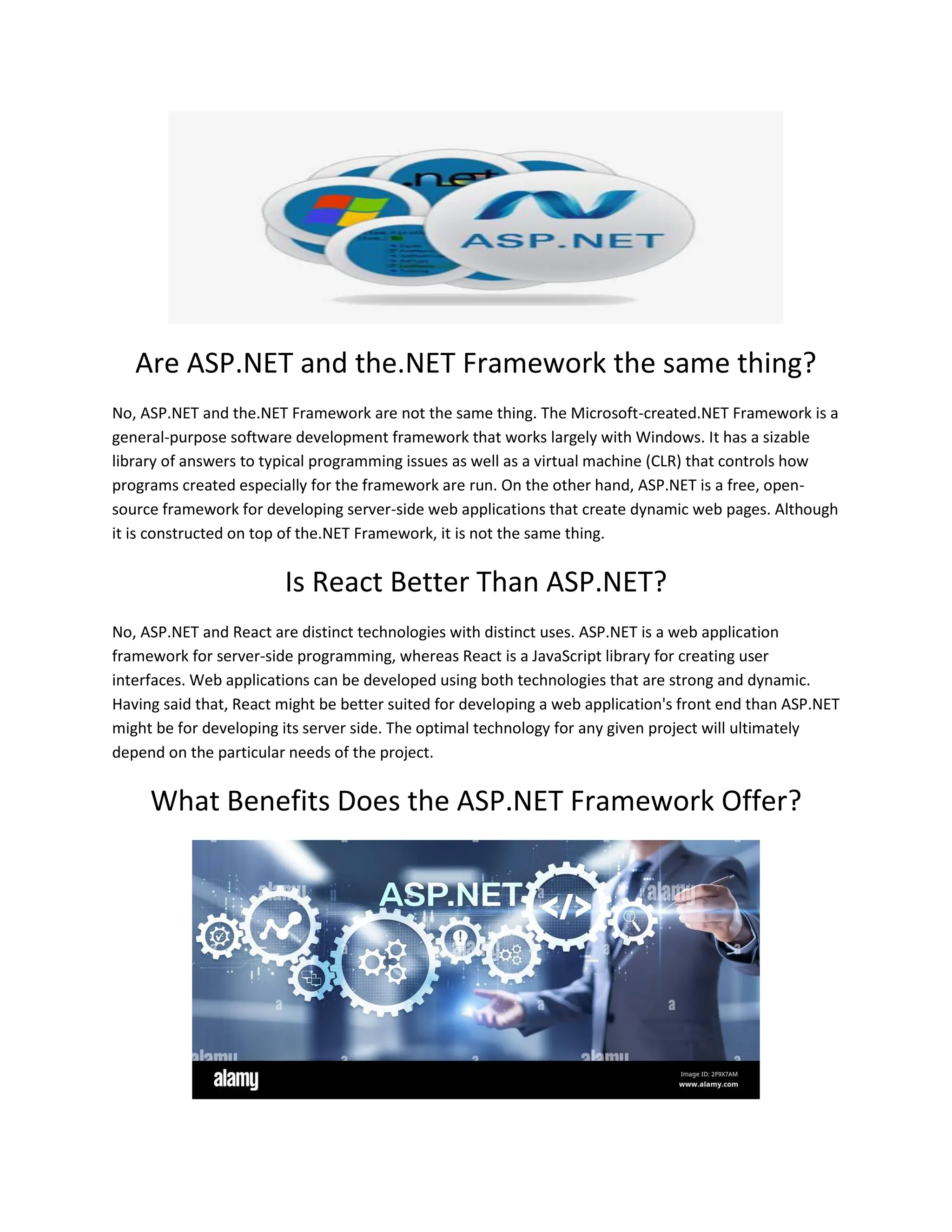 Are ASP.NET and the.NET Framework the same thing? No, ASP.NET and the.NET Framework are not the same thing. The Microsoft-created.NET Framework is a general-purpose software development framework that works largely with Windows. It has a sizable library of answers to typical programming issues as well as a virtual machine (CLR) that controls how programs created especially for the framework are run. On the other hand, ASP.NET is a free, open- source framework for developing server-side web applications that create dynamic web pages. Although it is constructed on top of the.NET Framework, it is not the same thing. Is React Better Than ASP.NET? No, ASP.NET and React are distinct technologies with distinct uses. ASP.NET is a web application framework for server-side programming, whereas React is a JavaScript library for creating user interfaces. Web applications can be developed using both technologies that are strong and dynamic. Having said that, React might be better suited for developing a web application's front end than ASP.NET might be for developing its server side. The optimal technology for any given project will ultimately depend on the particular needs of the project. What Benefits Does the ASP.NET Framework Offer? 