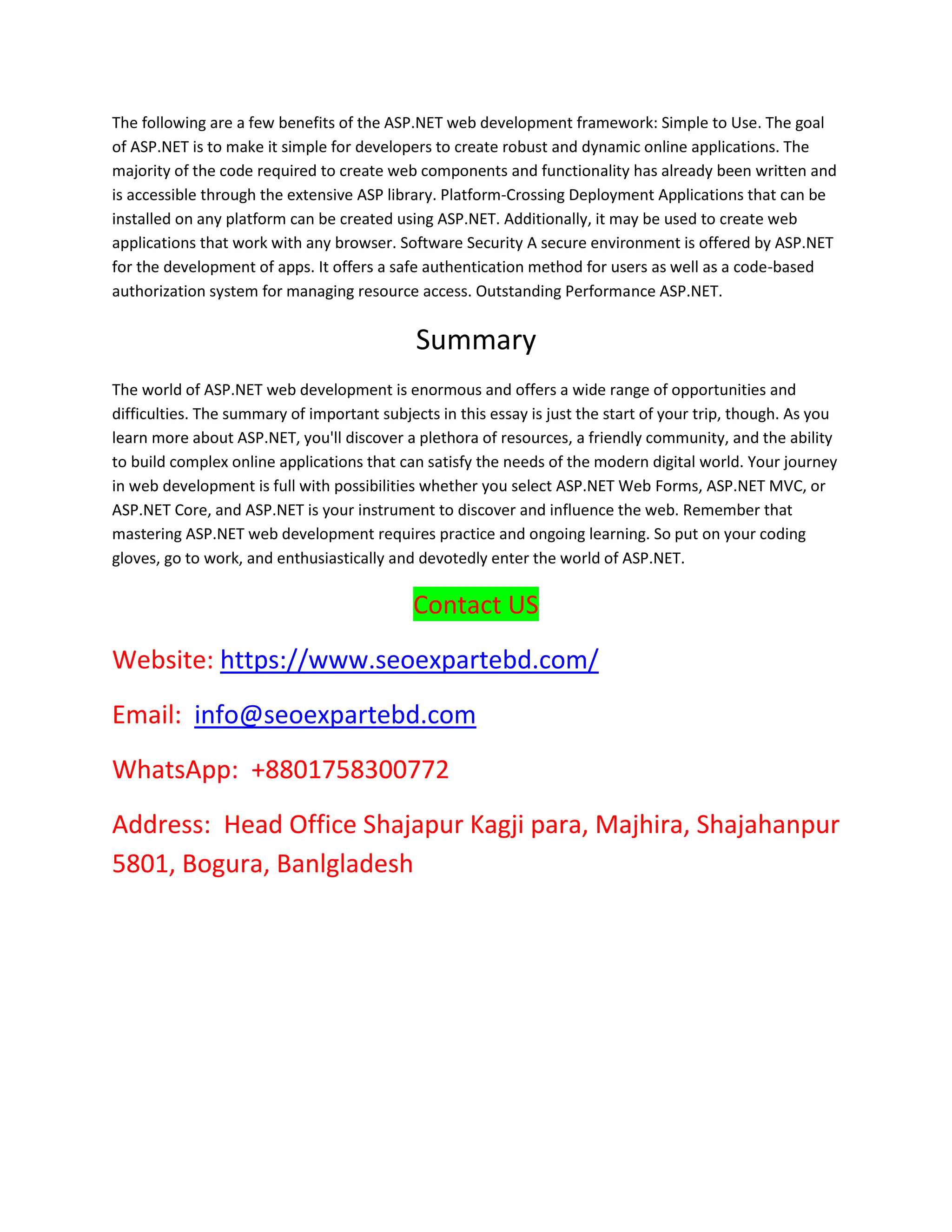 The following are a few benefits of the ASP.NET web development framework: Simple to Use. The goal of ASP.NET is to make it simple for developers to create robust and dynamic online applications. The majority of the code required to create web components and functionality has already been written and is accessible through the extensive ASP library. Platform-Crossing Deployment Applications that can be installed on any platform can be created using ASP.NET. Additionally, it may be used to create web applications that work with any browser. Software Security A secure environment is offered by ASP.NET for the development of apps. It offers a safe authentication method for users as well as a code-based authorization system for managing resource access. Outstanding Performance ASP.NET. Summary The world of ASP.NET web development is enormous and offers a wide range of opportunities and difficulties. The summary of important subjects in this essay is just the start of your trip, though. As you learn more about ASP.NET, you'll discover a plethora of resources, a friendly community, and the ability to build complex online applications that can satisfy the needs of the modern digital world. Your journey in web development is full with possibilities whether you select ASP.NET Web Forms, ASP.NET MVC, or ASP.NET Core, and ASP.NET is your instrument to discover and influence the web. Remember that mastering ASP.NET web development requires practice and ongoing learning. So put on your coding gloves, go to work, and enthusiastically and devotedly enter the world of ASP.NET. Contact US Website: https://www.seoexpartebd.com/ Email: info@seoexpartebd.com WhatsApp: +8801758300772 Address: Head Office Shajapur Kagji para, Majhira, Shajahanpur 5801, Bogura, Banlgladesh 