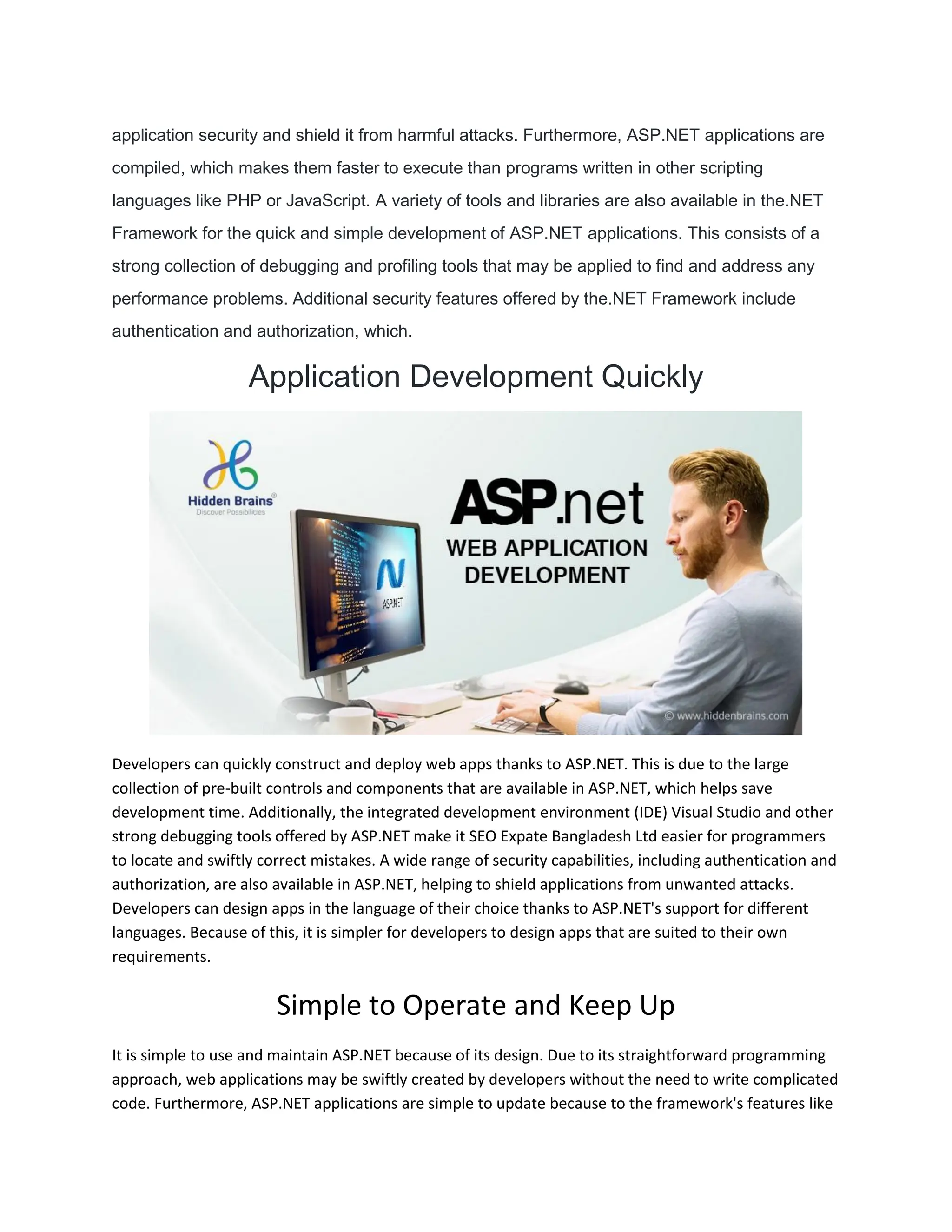 application security and shield it from harmful attacks. Furthermore, ASP.NET applications are compiled, which makes them faster to execute than programs written in other scripting languages like PHP or JavaScript. A variety of tools and libraries are also available in the.NET Framework for the quick and simple development of ASP.NET applications. This consists of a strong collection of debugging and profiling tools that may be applied to find and address any performance problems. Additional security features offered by the.NET Framework include authentication and authorization, which. Application Development Quickly Developers can quickly construct and deploy web apps thanks to ASP.NET. This is due to the large collection of pre-built controls and components that are available in ASP.NET, which helps save development time. Additionally, the integrated development environment (IDE) Visual Studio and other strong debugging tools offered by ASP.NET make it SEO Expate Bangladesh Ltd easier for programmers to locate and swiftly correct mistakes. A wide range of security capabilities, including authentication and authorization, are also available in ASP.NET, helping to shield applications from unwanted attacks. Developers can design apps in the language of their choice thanks to ASP.NET's support for different languages. Because of this, it is simpler for developers to design apps that are suited to their own requirements. Simple to Operate and Keep Up It is simple to use and maintain ASP.NET because of its design. Due to its straightforward programming approach, web applications may be swiftly created by developers without the need to write complicated code. Furthermore, ASP.NET applications are simple to update because to the framework's features like 