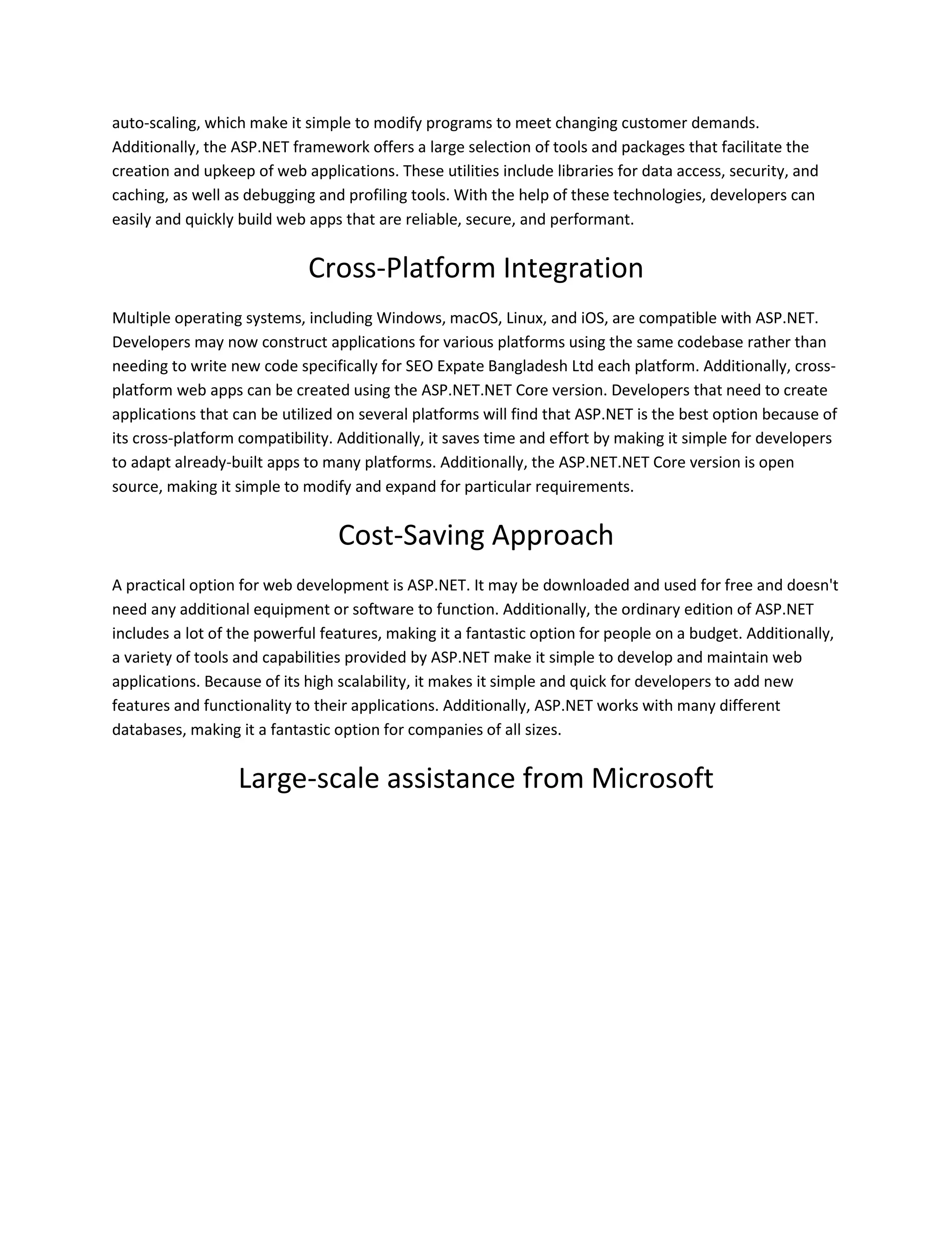 auto-scaling, which make it simple to modify programs to meet changing customer demands. Additionally, the ASP.NET framework offers a large selection of tools and packages that facilitate the creation and upkeep of web applications. These utilities include libraries for data access, security, and caching, as well as debugging and profiling tools. With the help of these technologies, developers can easily and quickly build web apps that are reliable, secure, and performant. Cross-Platform Integration Multiple operating systems, including Windows, macOS, Linux, and iOS, are compatible with ASP.NET. Developers may now construct applications for various platforms using the same codebase rather than needing to write new code specifically for SEO Expate Bangladesh Ltd each platform. Additionally, cross- platform web apps can be created using the ASP.NET.NET Core version. Developers that need to create applications that can be utilized on several platforms will find that ASP.NET is the best option because of its cross-platform compatibility. Additionally, it saves time and effort by making it simple for developers to adapt already-built apps to many platforms. Additionally, the ASP.NET.NET Core version is open source, making it simple to modify and expand for particular requirements. Cost-Saving Approach A practical option for web development is ASP.NET. It may be downloaded and used for free and doesn't need any additional equipment or software to function. Additionally, the ordinary edition of ASP.NET includes a lot of the powerful features, making it a fantastic option for people on a budget. Additionally, a variety of tools and capabilities provided by ASP.NET make it simple to develop and maintain web applications. Because of its high scalability, it makes it simple and quick for developers to add new features and functionality to their applications. Additionally, ASP.NET works with many different databases, making it a fantastic option for companies of all sizes. Large-scale assistance from Microsoft 