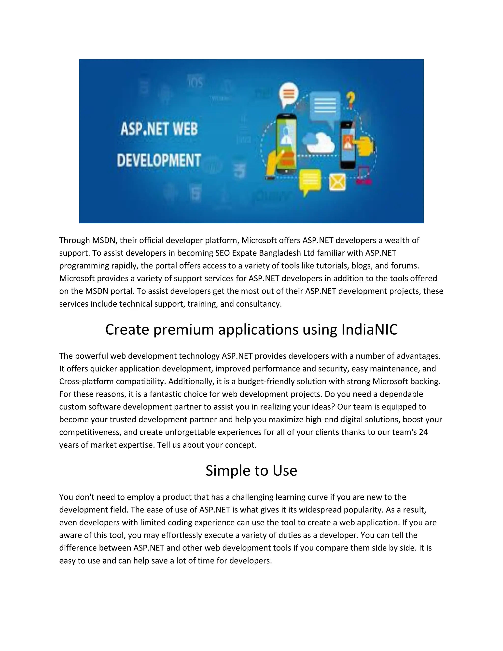 Through MSDN, their official developer platform, Microsoft offers ASP.NET developers a wealth of support. To assist developers in becoming SEO Expate Bangladesh Ltd familiar with ASP.NET programming rapidly, the portal offers access to a variety of tools like tutorials, blogs, and forums. Microsoft provides a variety of support services for ASP.NET developers in addition to the tools offered on the MSDN portal. To assist developers get the most out of their ASP.NET development projects, these services include technical support, training, and consultancy. Create premium applications using IndiaNIC The powerful web development technology ASP.NET provides developers with a number of advantages. It offers quicker application development, improved performance and security, easy maintenance, and Cross-platform compatibility. Additionally, it is a budget-friendly solution with strong Microsoft backing. For these reasons, it is a fantastic choice for web development projects. Do you need a dependable custom software development partner to assist you in realizing your ideas? Our team is equipped to become your trusted development partner and help you maximize high-end digital solutions, boost your competitiveness, and create unforgettable experiences for all of your clients thanks to our team's 24 years of market expertise. Tell us about your concept. Simple to Use You don't need to employ a product that has a challenging learning curve if you are new to the development field. The ease of use of ASP.NET is what gives it its widespread popularity. As a result, even developers with limited coding experience can use the tool to create a web application. If you are aware of this tool, you may effortlessly execute a variety of duties as a developer. You can tell the difference between ASP.NET and other web development tools if you compare them side by side. It is easy to use and can help save a lot of time for developers. 