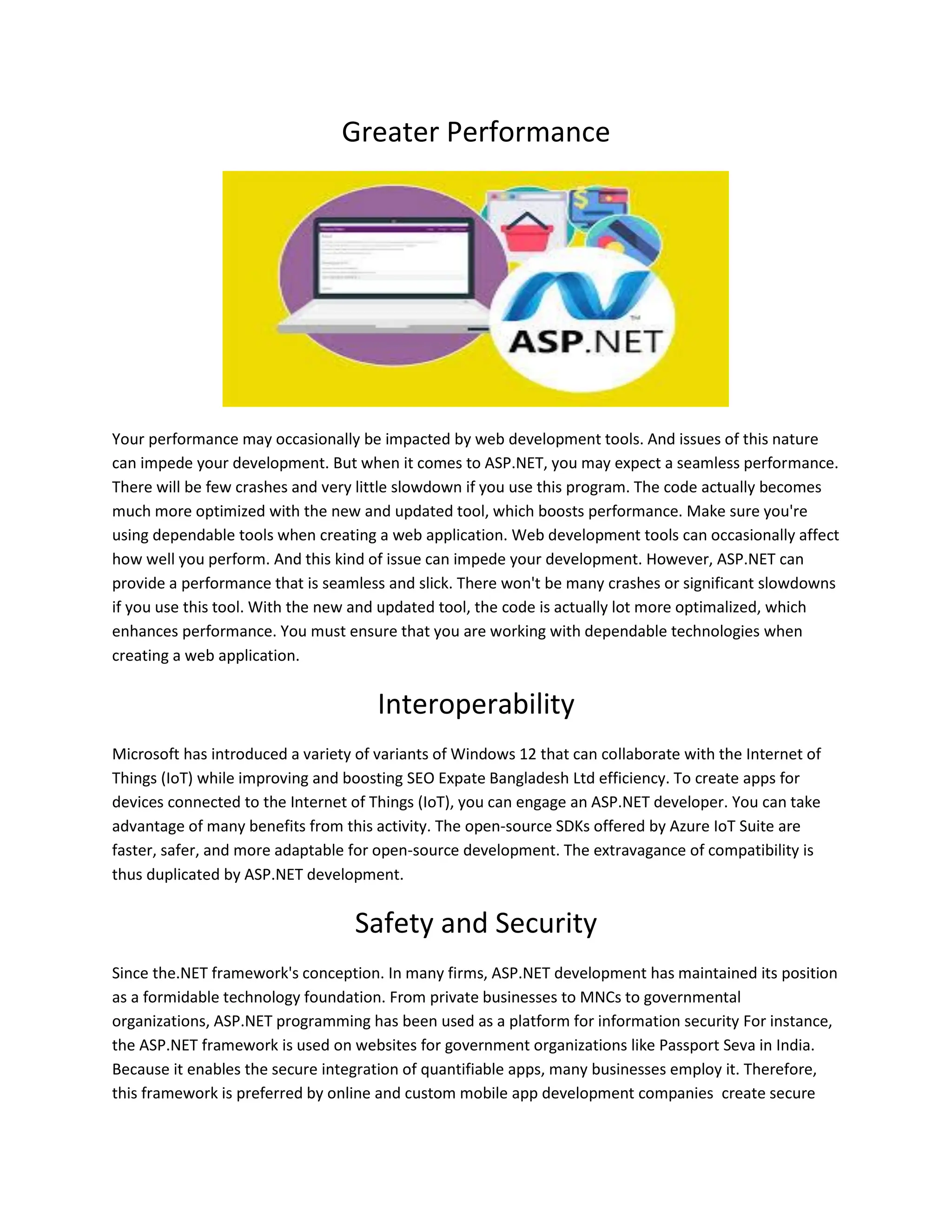 Greater Performance Your performance may occasionally be impacted by web development tools. And issues of this nature can impede your development. But when it comes to ASP.NET, you may expect a seamless performance. There will be few crashes and very little slowdown if you use this program. The code actually becomes much more optimized with the new and updated tool, which boosts performance. Make sure you're using dependable tools when creating a web application. Web development tools can occasionally affect how well you perform. And this kind of issue can impede your development. However, ASP.NET can provide a performance that is seamless and slick. There won't be many crashes or significant slowdowns if you use this tool. With the new and updated tool, the code is actually lot more optimalized, which enhances performance. You must ensure that you are working with dependable technologies when creating a web application. Interoperability Microsoft has introduced a variety of variants of Windows 12 that can collaborate with the Internet of Things (IoT) while improving and boosting SEO Expate Bangladesh Ltd efficiency. To create apps for devices connected to the Internet of Things (IoT), you can engage an ASP.NET developer. You can take advantage of many benefits from this activity. The open-source SDKs offered by Azure IoT Suite are faster, safer, and more adaptable for open-source development. The extravagance of compatibility is thus duplicated by ASP.NET development. Safety and Security Since the.NET framework's conception. In many firms, ASP.NET development has maintained its position as a formidable technology foundation. From private businesses to MNCs to governmental organizations, ASP.NET programming has been used as a platform for information security For instance, the ASP.NET framework is used on websites for government organizations like Passport Seva in India. Because it enables the secure integration of quantifiable apps, many businesses employ it. Therefore, this framework is preferred by online and custom mobile app development companies create secure 