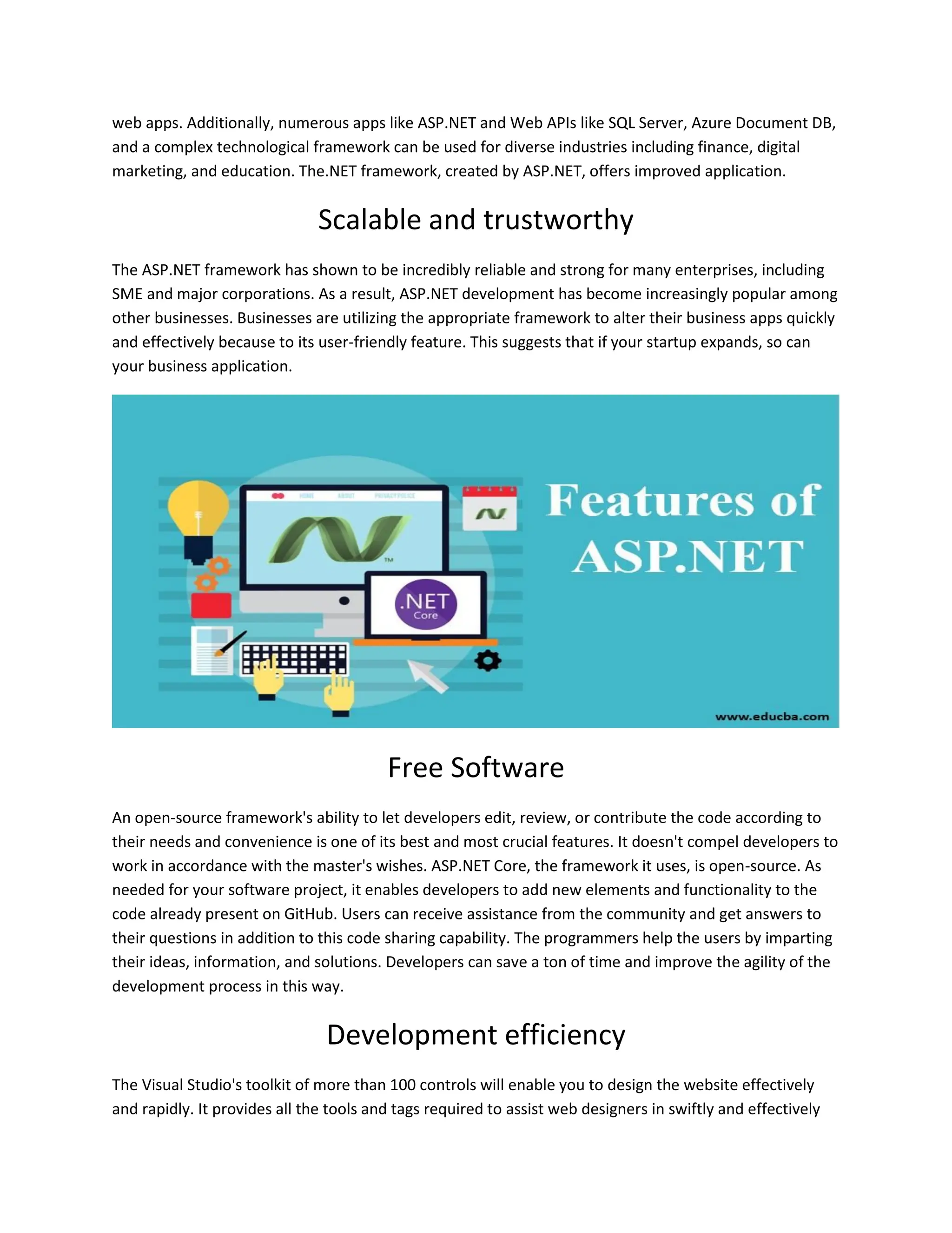 web apps. Additionally, numerous apps like ASP.NET and Web APIs like SQL Server, Azure Document DB, and a complex technological framework can be used for diverse industries including finance, digital marketing, and education. The.NET framework, created by ASP.NET, offers improved application. Scalable and trustworthy The ASP.NET framework has shown to be incredibly reliable and strong for many enterprises, including SME and major corporations. As a result, ASP.NET development has become increasingly popular among other businesses. Businesses are utilizing the appropriate framework to alter their business apps quickly and effectively because to its user-friendly feature. This suggests that if your startup expands, so can your business application. Free Software An open-source framework's ability to let developers edit, review, or contribute the code according to their needs and convenience is one of its best and most crucial features. It doesn't compel developers to work in accordance with the master's wishes. ASP.NET Core, the framework it uses, is open-source. As needed for your software project, it enables developers to add new elements and functionality to the code already present on GitHub. Users can receive assistance from the community and get answers to their questions in addition to this code sharing capability. The programmers help the users by imparting their ideas, information, and solutions. Developers can save a ton of time and improve the agility of the development process in this way. Development efficiency The Visual Studio's toolkit of more than 100 controls will enable you to design the website effectively and rapidly. It provides all the tools and tags required to assist web designers in swiftly and effectively 