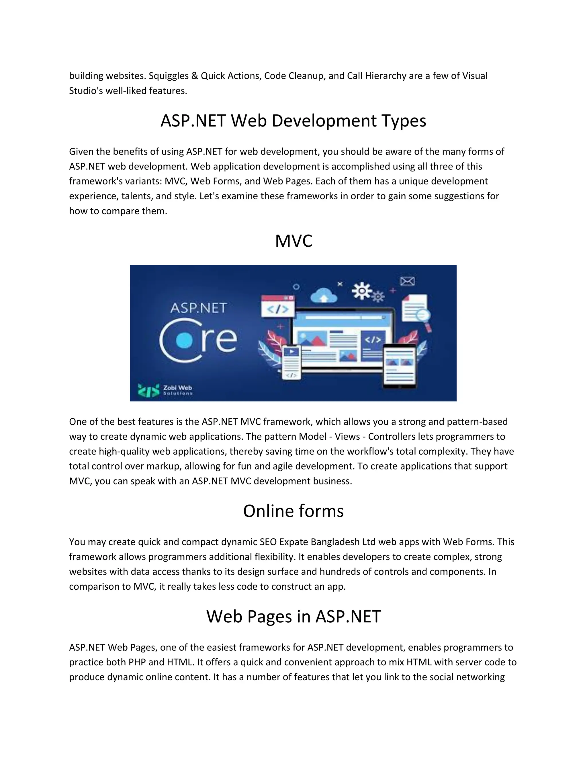 building websites. Squiggles & Quick Actions, Code Cleanup, and Call Hierarchy are a few of Visual Studio's well-liked features. ASP.NET Web Development Types Given the benefits of using ASP.NET for web development, you should be aware of the many forms of ASP.NET web development. Web application development is accomplished using all three of this framework's variants: MVC, Web Forms, and Web Pages. Each of them has a unique development experience, talents, and style. Let's examine these frameworks in order to gain some suggestions for how to compare them. MVC One of the best features is the ASP.NET MVC framework, which allows you a strong and pattern-based way to create dynamic web applications. The pattern Model - Views - Controllers lets programmers to create high-quality web applications, thereby saving time on the workflow's total complexity. They have total control over markup, allowing for fun and agile development. To create applications that support MVC, you can speak with an ASP.NET MVC development business. Online forms You may create quick and compact dynamic SEO Expate Bangladesh Ltd web apps with Web Forms. This framework allows programmers additional flexibility. It enables developers to create complex, strong websites with data access thanks to its design surface and hundreds of controls and components. In comparison to MVC, it really takes less code to construct an app. Web Pages in ASP.NET ASP.NET Web Pages, one of the easiest frameworks for ASP.NET development, enables programmers to practice both PHP and HTML. It offers a quick and convenient approach to mix HTML with server code to produce dynamic online content. It has a number of features that let you link to the social networking 