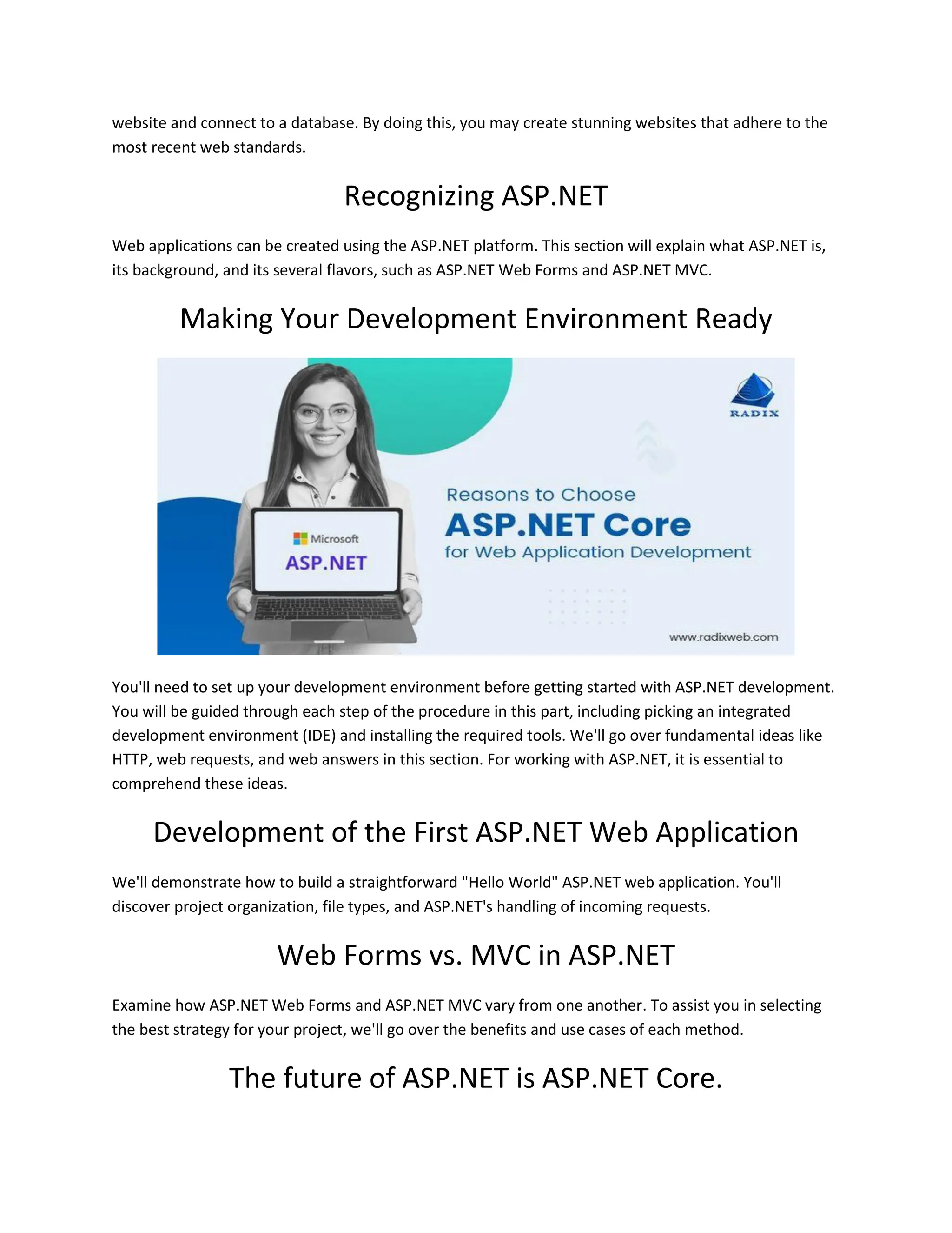 website and connect to a database. By doing this, you may create stunning websites that adhere to the most recent web standards. Recognizing ASP.NET Web applications can be created using the ASP.NET platform. This section will explain what ASP.NET is, its background, and its several flavors, such as ASP.NET Web Forms and ASP.NET MVC. Making Your Development Environment Ready You'll need to set up your development environment before getting started with ASP.NET development. You will be guided through each step of the procedure in this part, including picking an integrated development environment (IDE) and installing the required tools. We'll go over fundamental ideas like HTTP, web requests, and web answers in this section. For working with ASP.NET, it is essential to comprehend these ideas. Development of the First ASP.NET Web Application We'll demonstrate how to build a straightforward "Hello World" ASP.NET web application. You'll discover project organization, file types, and ASP.NET's handling of incoming requests. Web Forms vs. MVC in ASP.NET Examine how ASP.NET Web Forms and ASP.NET MVC vary from one another. To assist you in selecting the best strategy for your project, we'll go over the benefits and use cases of each method. The future of ASP.NET is ASP.NET Core. 