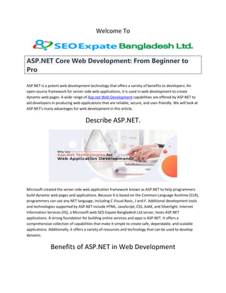 Welcome To
ASP.NET Core Web Development: From Beginner to
Pro
ASP.NET is a potent web development technology that offers a variety of benefits to developers. An
open-source framework for server-side web applications, it is used in web development to create
dynamic web pages. A wide range of Asp.net Web Development capabilities are offered by ASP.NET to
aid developers in producing web applications that are reliable, secure, and user-friendly. We will look at
ASP.NET's many advantages for web development in this article.
Describe ASP.NET.
Microsoft created the server-side web application framework known as ASP.NET to help programmers
build dynamic web pages and applications. Because it is based on the Common Language Runtime (CLR),
programmers can use any.NET language, including C Visual Basic, J and F. Additional development tools
and technologies supported by ASP.NET include HTML, JavaScript, CSS, AJAX, and Silverlight. Internet
Information Services (IIS), a Microsoft web SEO Expate Bangladesh Ltd server, hosts ASP.NET
applications. A strong foundation for building online services and apps is ASP.NET. It offers a
comprehensive collection of capabilities that make it simple to create safe, dependable, and scalable
applications. Additionally, it offers a variety of resources and technology that can be used to develop
dynamic.
Benefits of ASP.NET in Web Development
 