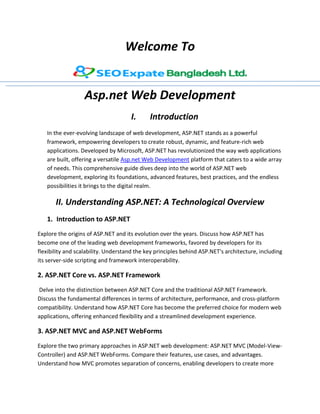 Welcome To
Asp.net Web Development
I. Introduction
In the ever-evolving landscape of web development, ASP.NET stands as a powerful
framework, empowering developers to create robust, dynamic, and feature-rich web
applications. Developed by Microsoft, ASP.NET has revolutionized the way web applications
are built, offering a versatile Asp.net Web Development platform that caters to a wide array
of needs. This comprehensive guide dives deep into the world of ASP.NET web
development, exploring its foundations, advanced features, best practices, and the endless
possibilities it brings to the digital realm.
II. Understanding ASP.NET: A Technological Overview
1. Introduction to ASP.NET
Explore the origins of ASP.NET and its evolution over the years. Discuss how ASP.NET has
become one of the leading web development frameworks, favored by developers for its
flexibility and scalability. Understand the key principles behind ASP.NET's architecture, including
its server-side scripting and framework interoperability.
2. ASP.NET Core vs. ASP.NET Framework
Delve into the distinction between ASP.NET Core and the traditional ASP.NET Framework.
Discuss the fundamental differences in terms of architecture, performance, and cross-platform
compatibility. Understand how ASP.NET Core has become the preferred choice for modern web
applications, offering enhanced flexibility and a streamlined development experience.
3. ASP.NET MVC and ASP.NET WebForms
Explore the two primary approaches in ASP.NET web development: ASP.NET MVC (Model-View-
Controller) and ASP.NET WebForms. Compare their features, use cases, and advantages.
Understand how MVC promotes separation of concerns, enabling developers to create more
 