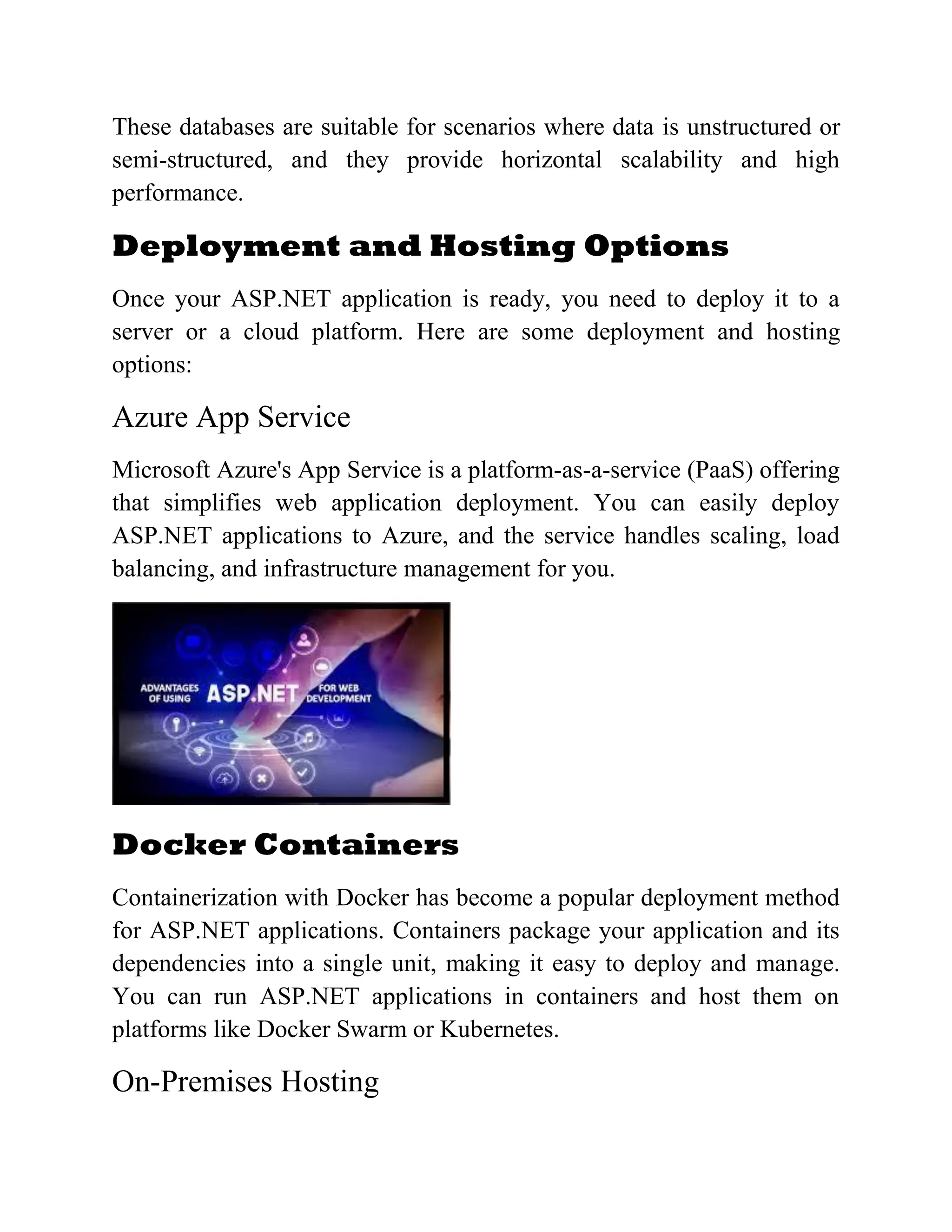 These databases are suitable for scenarios where data is unstructured or semi-structured, and they provide horizontal scalability and high performance. Deployment and Hosting Options Once your ASP.NET application is ready, you need to deploy it to a server or a cloud platform. Here are some deployment and hosting options: Azure App Service Microsoft Azure's App Service is a platform-as-a-service (PaaS) offering that simplifies web application deployment. You can easily deploy ASP.NET applications to Azure, and the service handles scaling, load balancing, and infrastructure management for you. Docker Containers Containerization with Docker has become a popular deployment method for ASP.NET applications. Containers package your application and its dependencies into a single unit, making it easy to deploy and manage. You can run ASP.NET applications in containers and host them on platforms like Docker Swarm or Kubernetes. On-Premises Hosting 