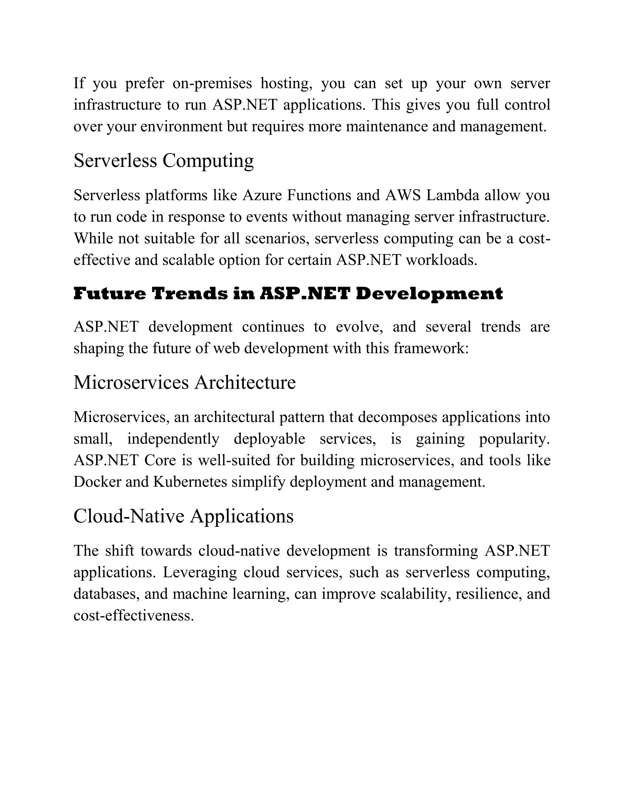 If you prefer on-premises hosting, you can set up your own server infrastructure to run ASP.NET applications. This gives you full control over your environment but requires more maintenance and management. Serverless Computing Serverless platforms like Azure Functions and AWS Lambda allow you to run code in response to events without managing server infrastructure. While not suitable for all scenarios, serverless computing can be a cost- effective and scalable option for certain ASP.NET workloads. Future Trends in ASP.NET Development ASP.NET development continues to evolve, and several trends are shaping the future of web development with this framework: Microservices Architecture Microservices, an architectural pattern that decomposes applications into small, independently deployable services, is gaining popularity. ASP.NET Core is well-suited for building microservices, and tools like Docker and Kubernetes simplify deployment and management. Cloud-Native Applications The shift towards cloud-native development is transforming ASP.NET applications. Leveraging cloud services, such as serverless computing, databases, and machine learning, can improve scalability, resilience, and cost-effectiveness. 
