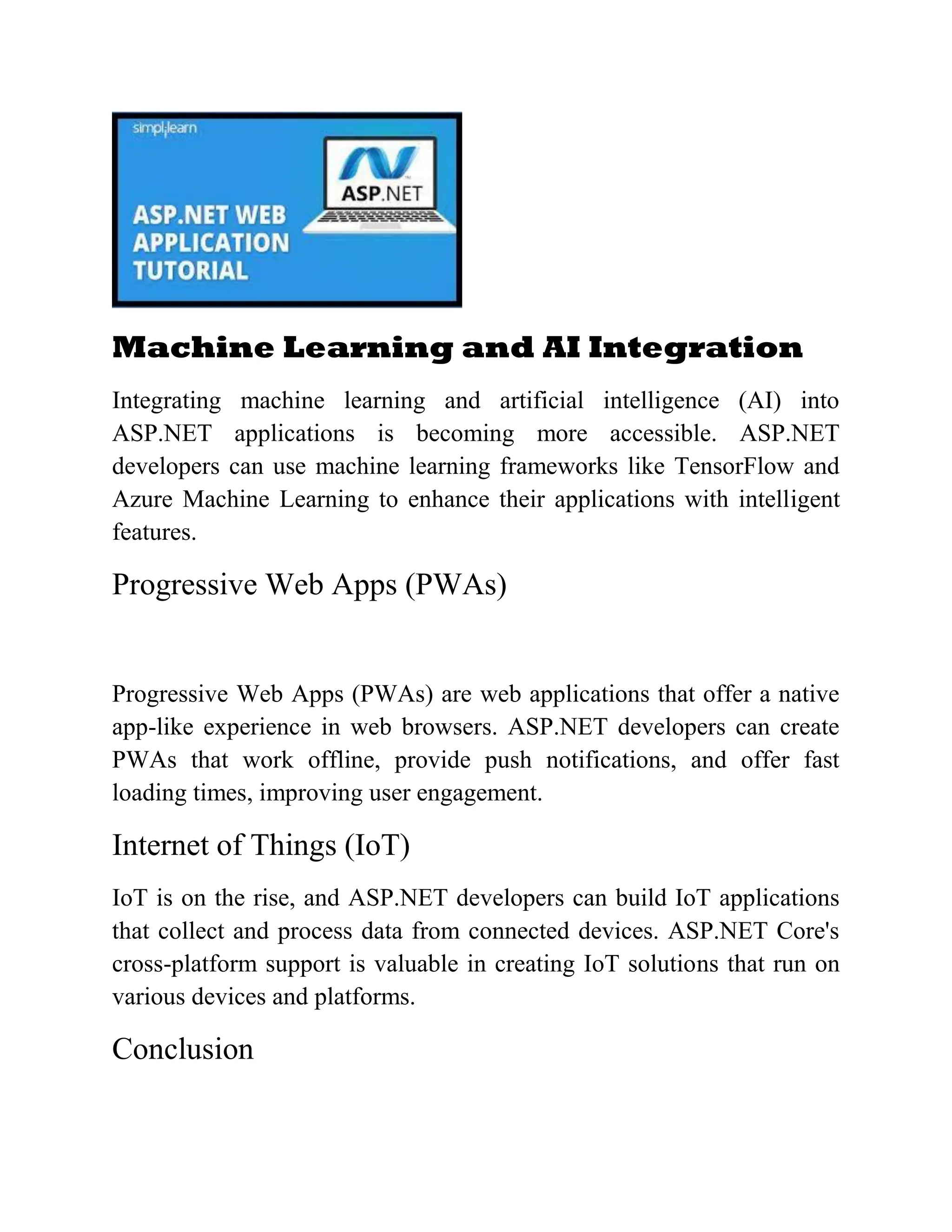 Machine Learning and AI Integration Integrating machine learning and artificial intelligence (AI) into ASP.NET applications is becoming more accessible. ASP.NET developers can use machine learning frameworks like TensorFlow and Azure Machine Learning to enhance their applications with intelligent features. Progressive Web Apps (PWAs) Progressive Web Apps (PWAs) are web applications that offer a native app-like experience in web browsers. ASP.NET developers can create PWAs that work offline, provide push notifications, and offer fast loading times, improving user engagement. Internet of Things (IoT) IoT is on the rise, and ASP.NET developers can build IoT applications that collect and process data from connected devices. ASP.NET Core's cross-platform support is valuable in creating IoT solutions that run on various devices and platforms. Conclusion 
