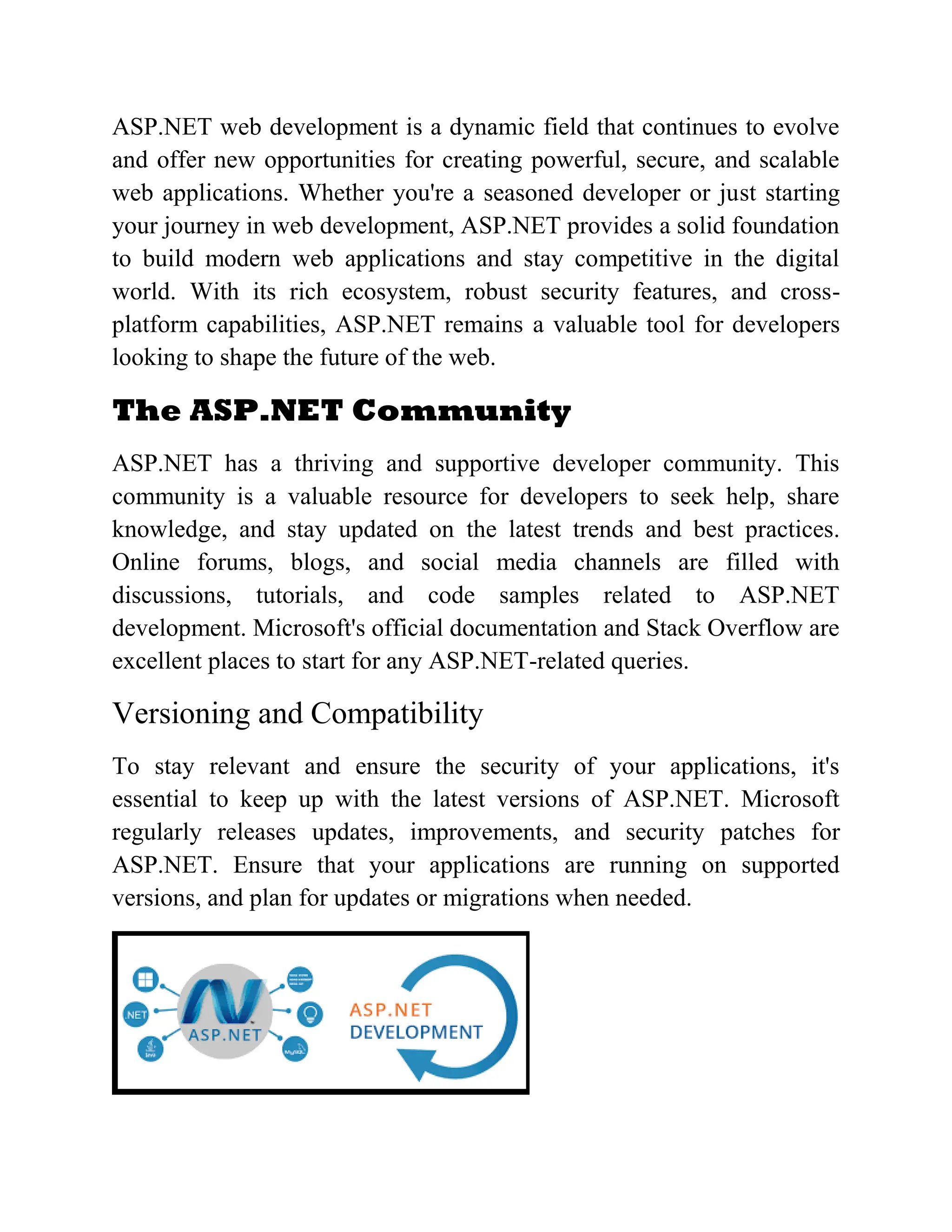 ASP.NET web development is a dynamic field that continues to evolve and offer new opportunities for creating powerful, secure, and scalable web applications. Whether you're a seasoned developer or just starting your journey in web development, ASP.NET provides a solid foundation to build modern web applications and stay competitive in the digital world. With its rich ecosystem, robust security features, and cross- platform capabilities, ASP.NET remains a valuable tool for developers looking to shape the future of the web. The ASP.NET Community ASP.NET has a thriving and supportive developer community. This community is a valuable resource for developers to seek help, share knowledge, and stay updated on the latest trends and best practices. Online forums, blogs, and social media channels are filled with discussions, tutorials, and code samples related to ASP.NET development. Microsoft's official documentation and Stack Overflow are excellent places to start for any ASP.NET-related queries. Versioning and Compatibility To stay relevant and ensure the security of your applications, it's essential to keep up with the latest versions of ASP.NET. Microsoft regularly releases updates, improvements, and security patches for ASP.NET. Ensure that your applications are running on supported versions, and plan for updates or migrations when needed. 