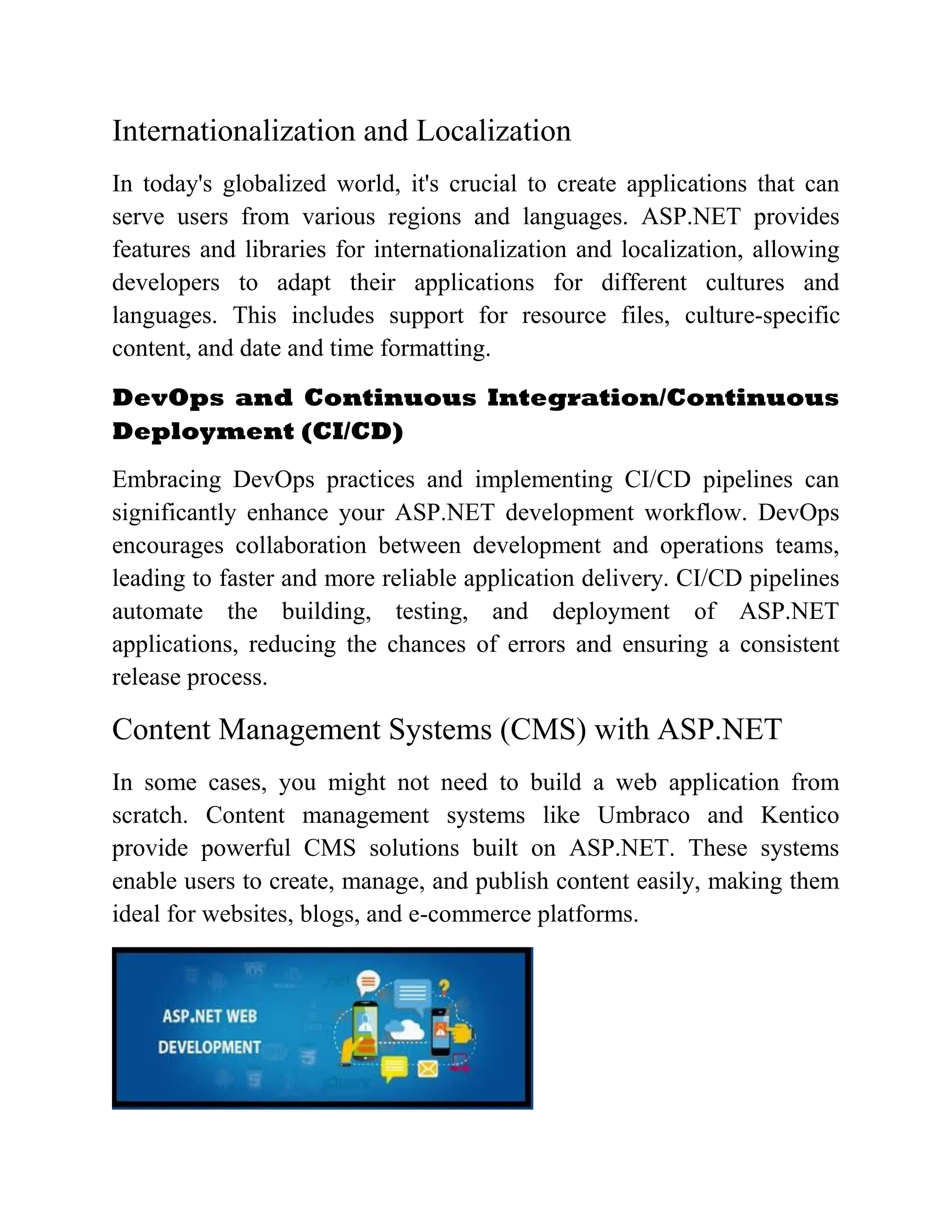 Internationalization and Localization In today's globalized world, it's crucial to create applications that can serve users from various regions and languages. ASP.NET provides features and libraries for internationalization and localization, allowing developers to adapt their applications for different cultures and languages. This includes support for resource files, culture-specific content, and date and time formatting. DevOps and Continuous Integration/Continuous Deployment (CI/CD) Embracing DevOps practices and implementing CI/CD pipelines can significantly enhance your ASP.NET development workflow. DevOps encourages collaboration between development and operations teams, leading to faster and more reliable application delivery. CI/CD pipelines automate the building, testing, and deployment of ASP.NET applications, reducing the chances of errors and ensuring a consistent release process. Content Management Systems (CMS) with ASP.NET In some cases, you might not need to build a web application from scratch. Content management systems like Umbraco and Kentico provide powerful CMS solutions built on ASP.NET. These systems enable users to create, manage, and publish content easily, making them ideal for websites, blogs, and e-commerce platforms. 