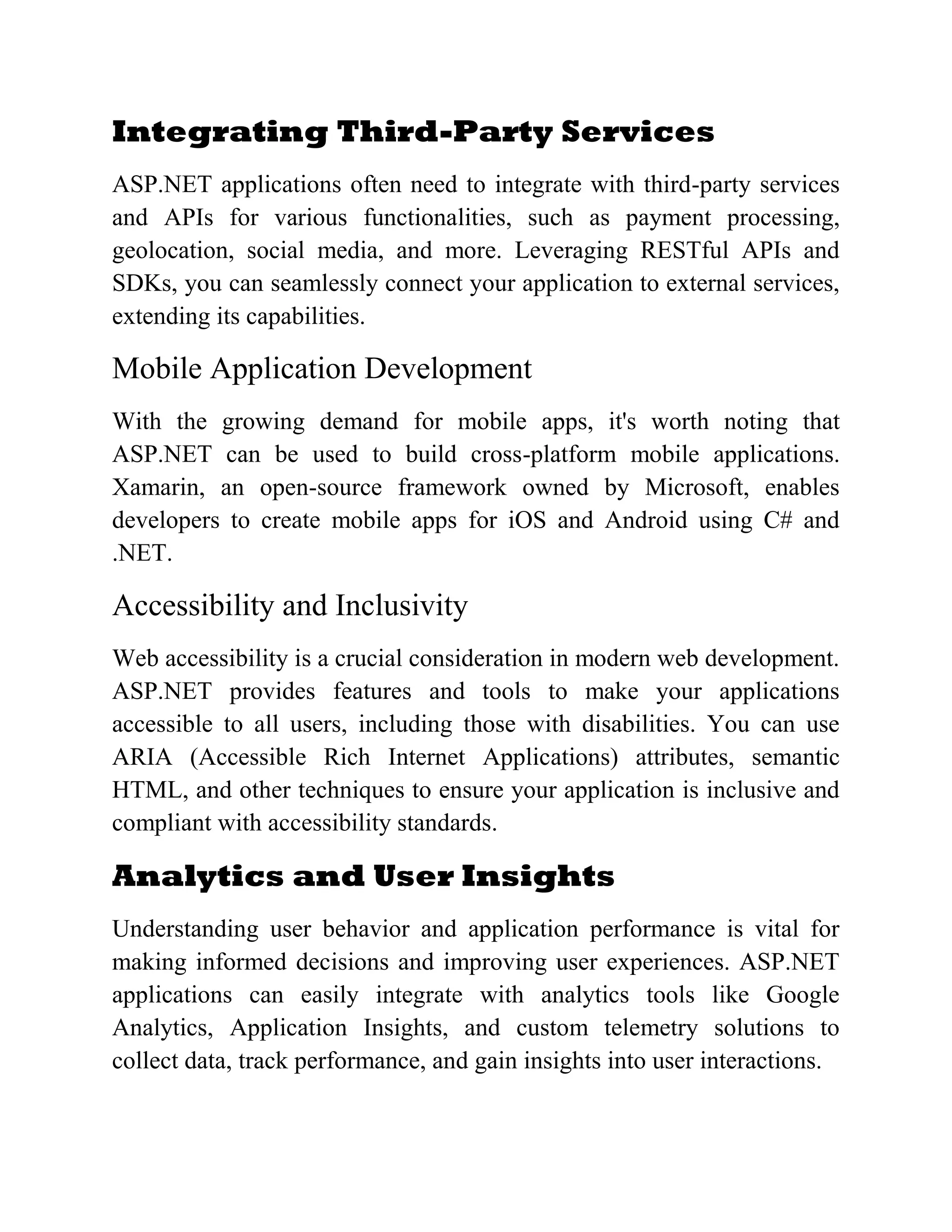 Integrating Third-Party Services ASP.NET applications often need to integrate with third-party services and APIs for various functionalities, such as payment processing, geolocation, social media, and more. Leveraging RESTful APIs and SDKs, you can seamlessly connect your application to external services, extending its capabilities. Mobile Application Development With the growing demand for mobile apps, it's worth noting that ASP.NET can be used to build cross-platform mobile applications. Xamarin, an open-source framework owned by Microsoft, enables developers to create mobile apps for iOS and Android using C# and .NET. Accessibility and Inclusivity Web accessibility is a crucial consideration in modern web development. ASP.NET provides features and tools to make your applications accessible to all users, including those with disabilities. You can use ARIA (Accessible Rich Internet Applications) attributes, semantic HTML, and other techniques to ensure your application is inclusive and compliant with accessibility standards. Analytics and User Insights Understanding user behavior and application performance is vital for making informed decisions and improving user experiences. ASP.NET applications can easily integrate with analytics tools like Google Analytics, Application Insights, and custom telemetry solutions to collect data, track performance, and gain insights into user interactions. 