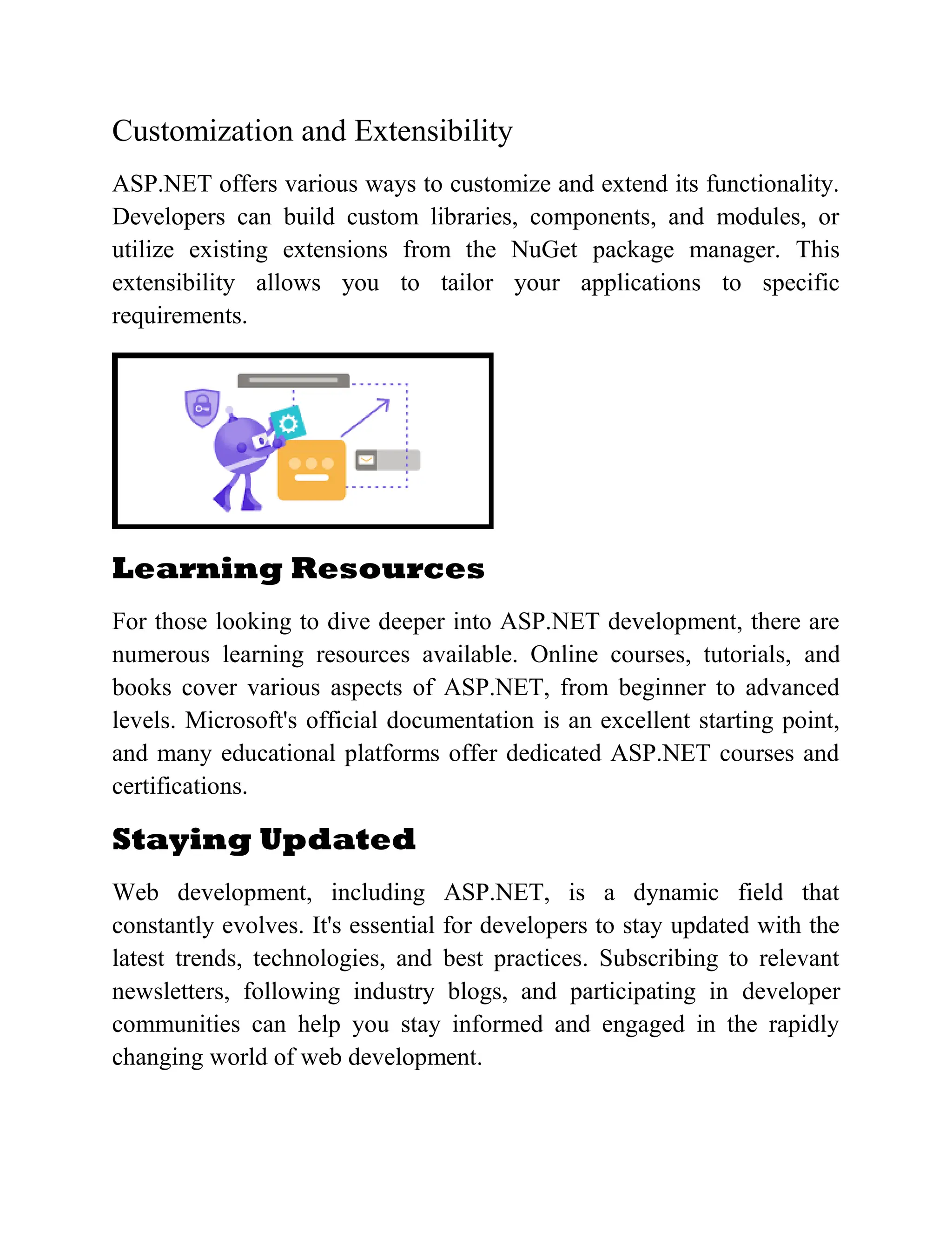 Customization and Extensibility ASP.NET offers various ways to customize and extend its functionality. Developers can build custom libraries, components, and modules, or utilize existing extensions from the NuGet package manager. This extensibility allows you to tailor your applications to specific requirements. Learning Resources For those looking to dive deeper into ASP.NET development, there are numerous learning resources available. Online courses, tutorials, and books cover various aspects of ASP.NET, from beginner to advanced levels. Microsoft's official documentation is an excellent starting point, and many educational platforms offer dedicated ASP.NET courses and certifications. Staying Updated Web development, including ASP.NET, is a dynamic field that constantly evolves. It's essential for developers to stay updated with the latest trends, technologies, and best practices. Subscribing to relevant newsletters, following industry blogs, and participating in developer communities can help you stay informed and engaged in the rapidly changing world of web development. 