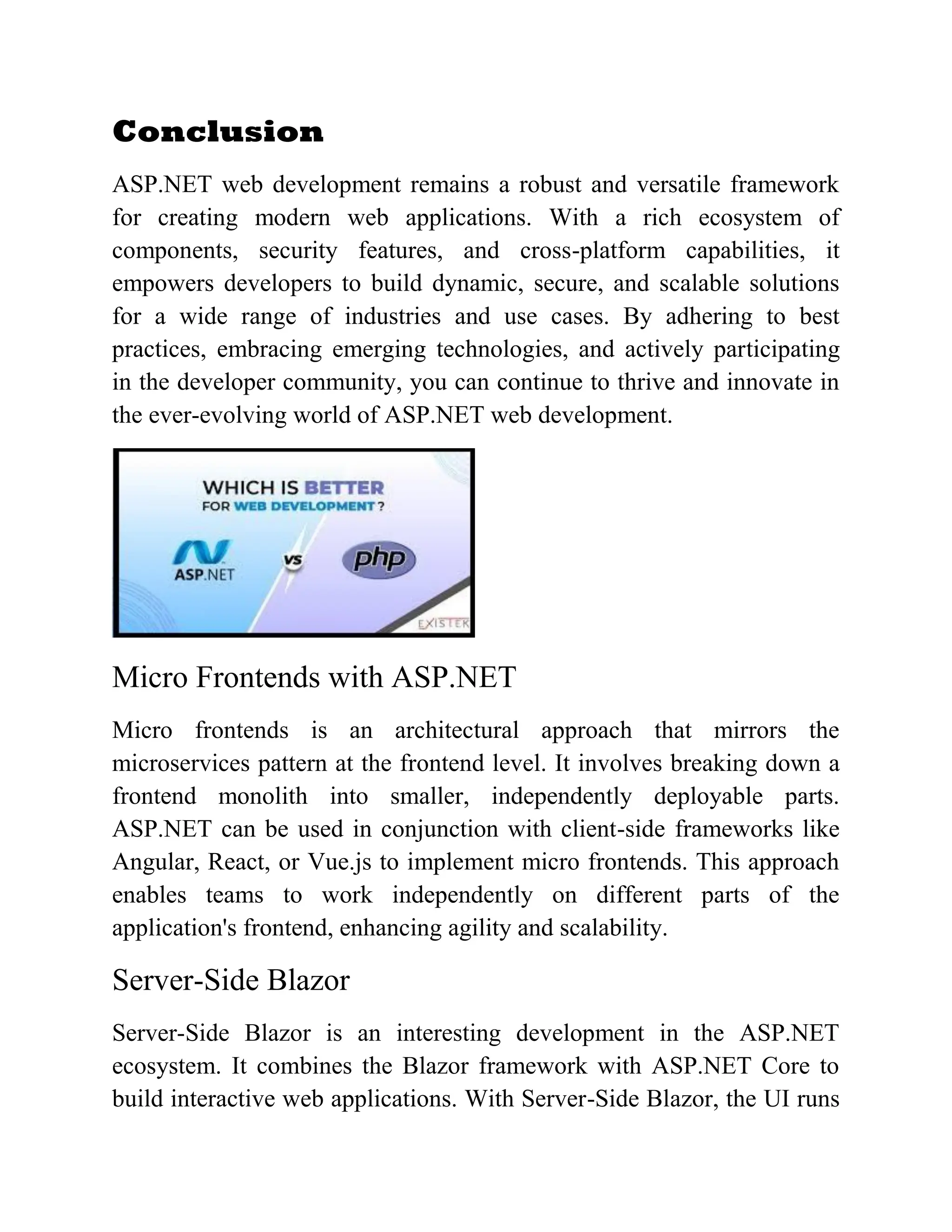 Conclusion ASP.NET web development remains a robust and versatile framework for creating modern web applications. With a rich ecosystem of components, security features, and cross-platform capabilities, it empowers developers to build dynamic, secure, and scalable solutions for a wide range of industries and use cases. By adhering to best practices, embracing emerging technologies, and actively participating in the developer community, you can continue to thrive and innovate in the ever-evolving world of ASP.NET web development. Micro Frontends with ASP.NET Micro frontends is an architectural approach that mirrors the microservices pattern at the frontend level. It involves breaking down a frontend monolith into smaller, independently deployable parts. ASP.NET can be used in conjunction with client-side frameworks like Angular, React, or Vue.js to implement micro frontends. This approach enables teams to work independently on different parts of the application's frontend, enhancing agility and scalability. Server-Side Blazor Server-Side Blazor is an interesting development in the ASP.NET ecosystem. It combines the Blazor framework with ASP.NET Core to build interactive web applications. With Server-Side Blazor, the UI runs 