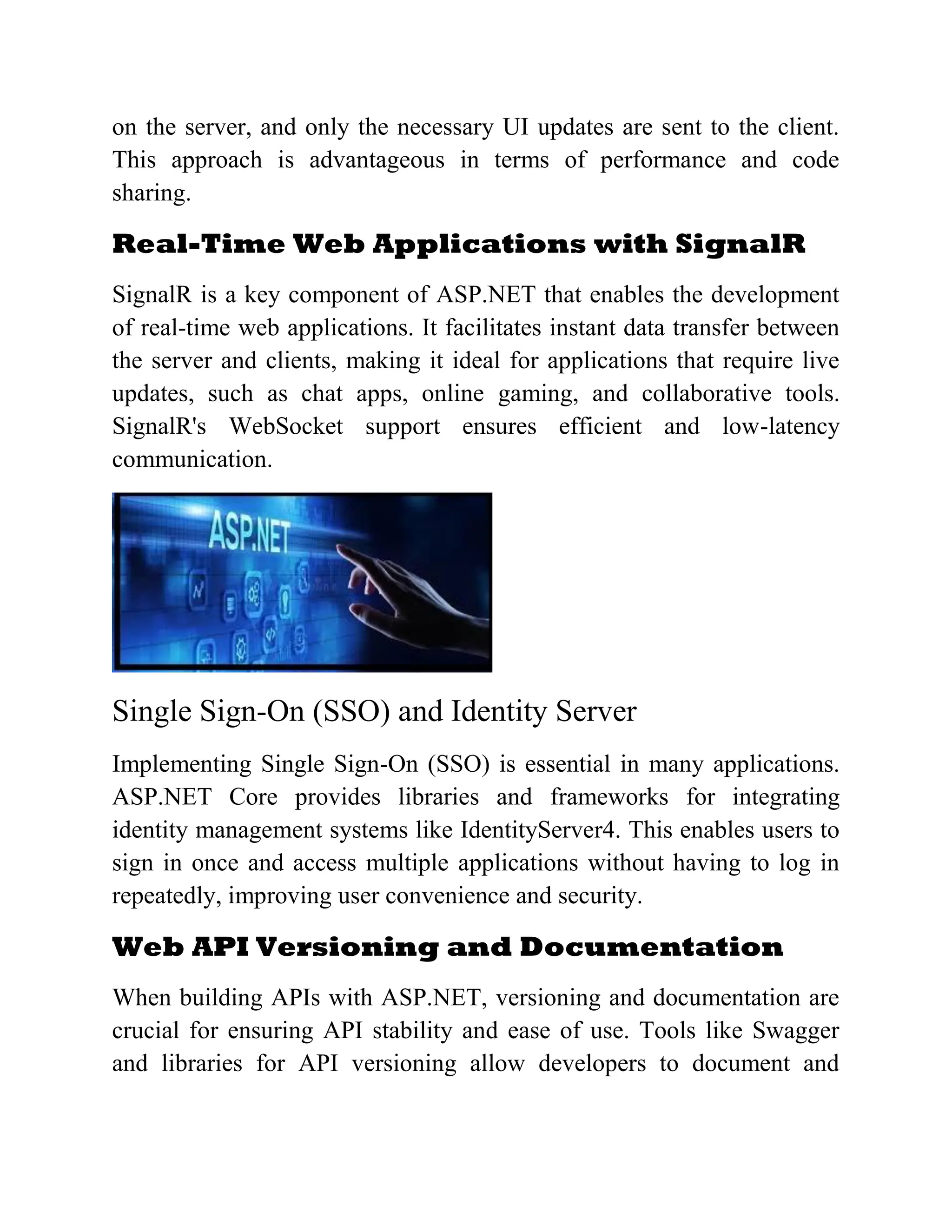 on the server, and only the necessary UI updates are sent to the client. This approach is advantageous in terms of performance and code sharing. Real-Time Web Applications with SignalR SignalR is a key component of ASP.NET that enables the development of real-time web applications. It facilitates instant data transfer between the server and clients, making it ideal for applications that require live updates, such as chat apps, online gaming, and collaborative tools. SignalR's WebSocket support ensures efficient and low-latency communication. Single Sign-On (SSO) and Identity Server Implementing Single Sign-On (SSO) is essential in many applications. ASP.NET Core provides libraries and frameworks for integrating identity management systems like IdentityServer4. This enables users to sign in once and access multiple applications without having to log in repeatedly, improving user convenience and security. Web API Versioning and Documentation When building APIs with ASP.NET, versioning and documentation are crucial for ensuring API stability and ease of use. Tools like Swagger and libraries for API versioning allow developers to document and 
