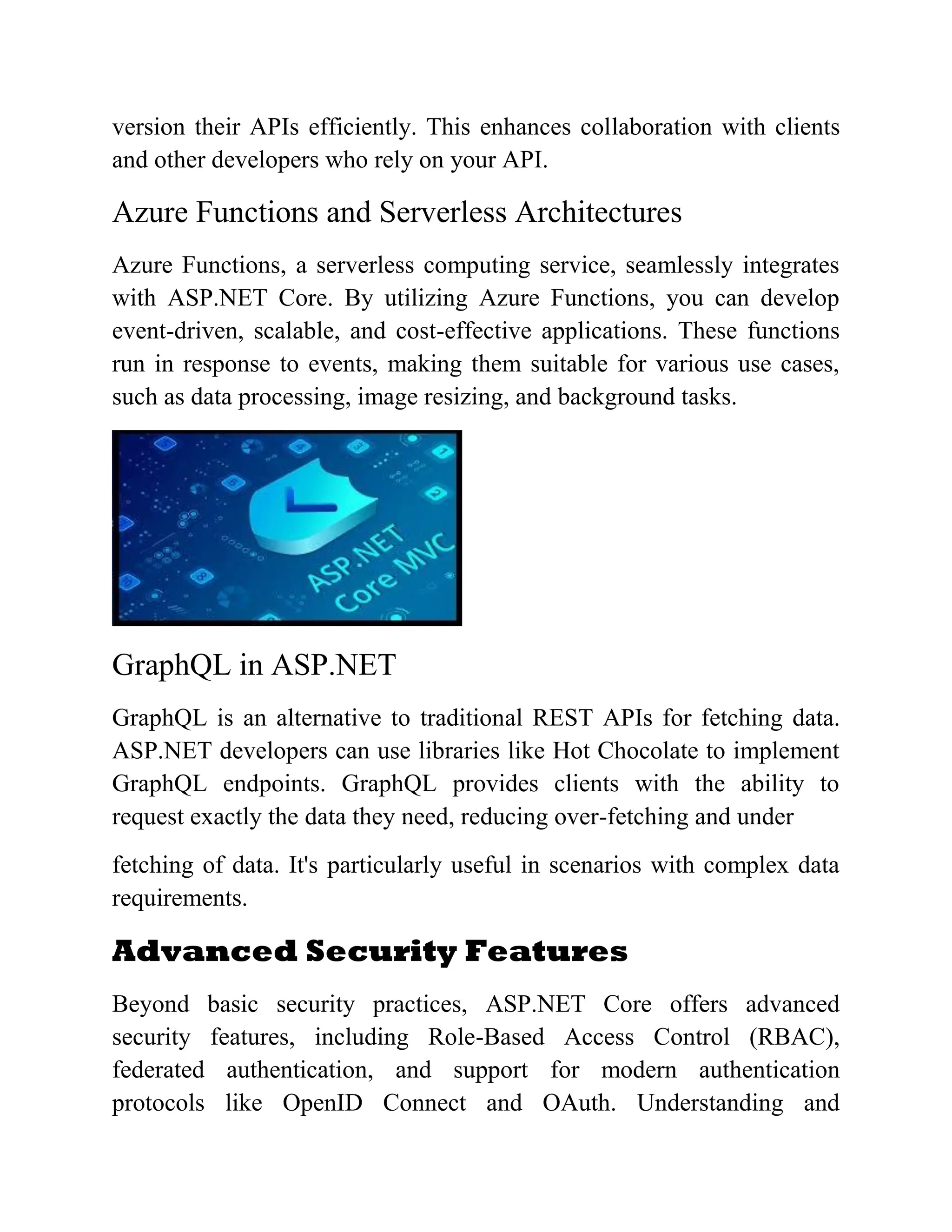 version their APIs efficiently. This enhances collaboration with clients and other developers who rely on your API. Azure Functions and Serverless Architectures Azure Functions, a serverless computing service, seamlessly integrates with ASP.NET Core. By utilizing Azure Functions, you can develop event-driven, scalable, and cost-effective applications. These functions run in response to events, making them suitable for various use cases, such as data processing, image resizing, and background tasks. GraphQL in ASP.NET GraphQL is an alternative to traditional REST APIs for fetching data. ASP.NET developers can use libraries like Hot Chocolate to implement GraphQL endpoints. GraphQL provides clients with the ability to request exactly the data they need, reducing over-fetching and under fetching of data. It's particularly useful in scenarios with complex data requirements. Advanced Security Features Beyond basic security practices, ASP.NET Core offers advanced security features, including Role-Based Access Control (RBAC), federated authentication, and support for modern authentication protocols like OpenID Connect and OAuth. Understanding and 