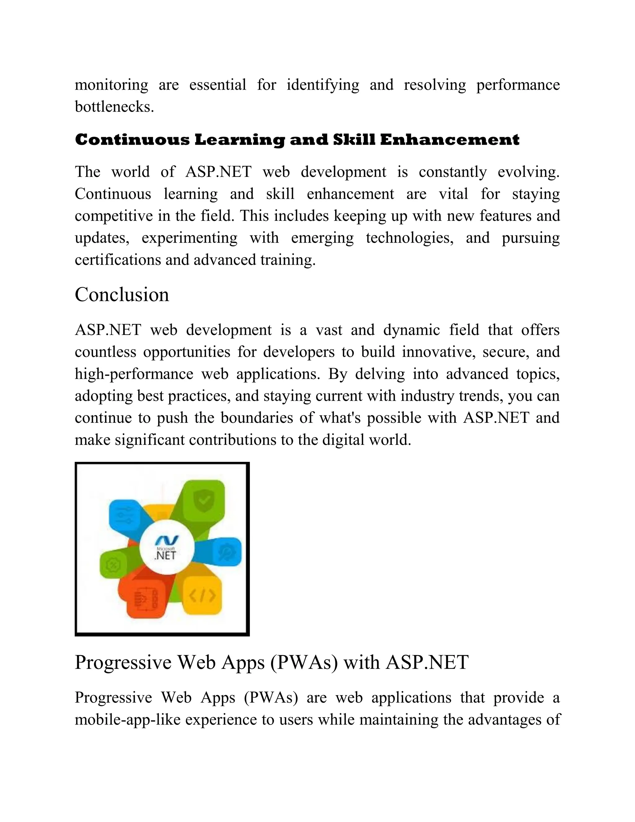 monitoring are essential for identifying and resolving performance bottlenecks. Continuous Learning and Skill Enhancement The world of ASP.NET web development is constantly evolving. Continuous learning and skill enhancement are vital for staying competitive in the field. This includes keeping up with new features and updates, experimenting with emerging technologies, and pursuing certifications and advanced training. Conclusion ASP.NET web development is a vast and dynamic field that offers countless opportunities for developers to build innovative, secure, and high-performance web applications. By delving into advanced topics, adopting best practices, and staying current with industry trends, you can continue to push the boundaries of what's possible with ASP.NET and make significant contributions to the digital world. Progressive Web Apps (PWAs) with ASP.NET Progressive Web Apps (PWAs) are web applications that provide a mobile-app-like experience to users while maintaining the advantages of 