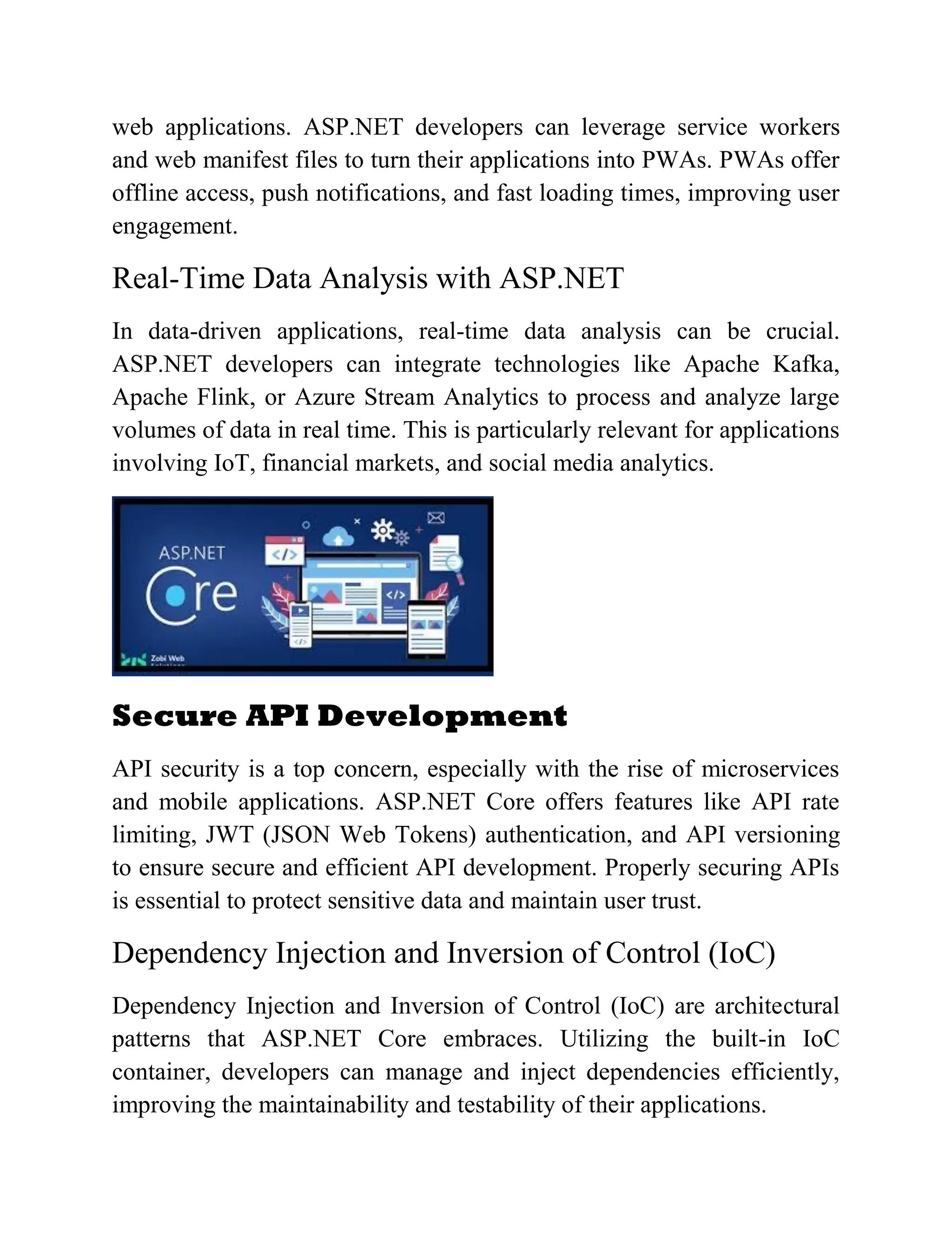 web applications. ASP.NET developers can leverage service workers and web manifest files to turn their applications into PWAs. PWAs offer offline access, push notifications, and fast loading times, improving user engagement. Real-Time Data Analysis with ASP.NET In data-driven applications, real-time data analysis can be crucial. ASP.NET developers can integrate technologies like Apache Kafka, Apache Flink, or Azure Stream Analytics to process and analyze large volumes of data in real time. This is particularly relevant for applications involving IoT, financial markets, and social media analytics. Secure API Development API security is a top concern, especially with the rise of microservices and mobile applications. ASP.NET Core offers features like API rate limiting, JWT (JSON Web Tokens) authentication, and API versioning to ensure secure and efficient API development. Properly securing APIs is essential to protect sensitive data and maintain user trust. Dependency Injection and Inversion of Control (IoC) Dependency Injection and Inversion of Control (IoC) are architectural patterns that ASP.NET Core embraces. Utilizing the built-in IoC container, developers can manage and inject dependencies efficiently, improving the maintainability and testability of their applications. 