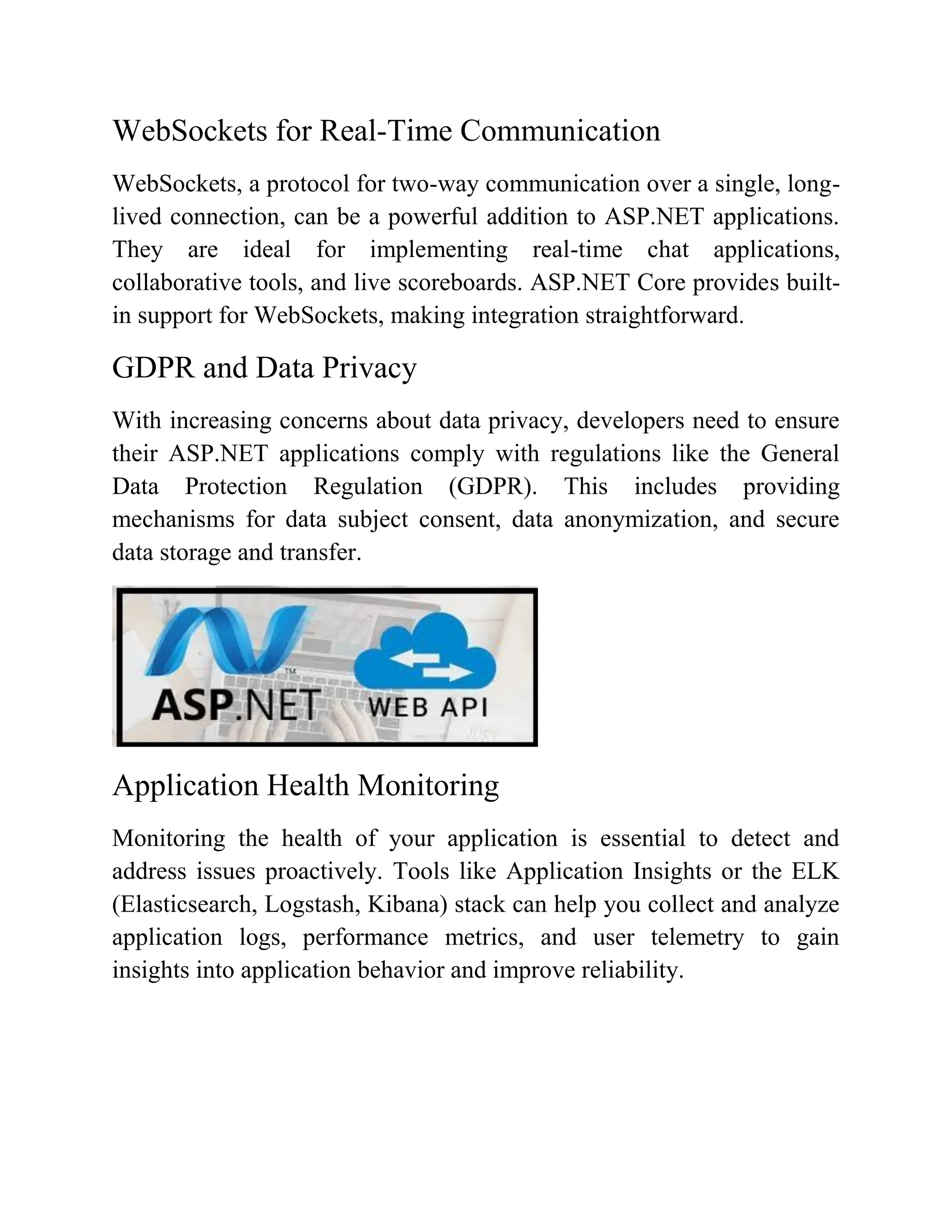 WebSockets for Real-Time Communication WebSockets, a protocol for two-way communication over a single, long- lived connection, can be a powerful addition to ASP.NET applications. They are ideal for implementing real-time chat applications, collaborative tools, and live scoreboards. ASP.NET Core provides built- in support for WebSockets, making integration straightforward. GDPR and Data Privacy With increasing concerns about data privacy, developers need to ensure their ASP.NET applications comply with regulations like the General Data Protection Regulation (GDPR). This includes providing mechanisms for data subject consent, data anonymization, and secure data storage and transfer. Application Health Monitoring Monitoring the health of your application is essential to detect and address issues proactively. Tools like Application Insights or the ELK (Elasticsearch, Logstash, Kibana) stack can help you collect and analyze application logs, performance metrics, and user telemetry to gain insights into application behavior and improve reliability. 