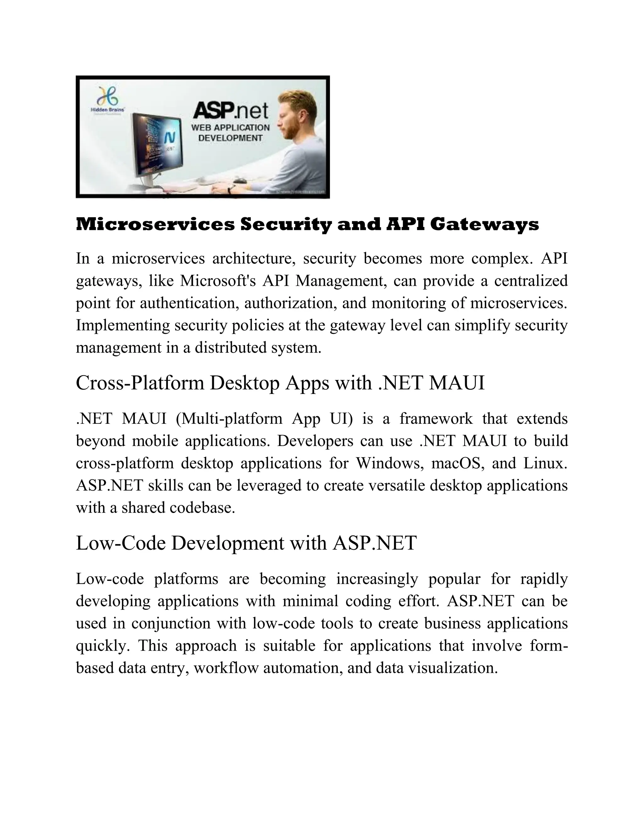 Microservices Security and API Gateways In a microservices architecture, security becomes more complex. API gateways, like Microsoft's API Management, can provide a centralized point for authentication, authorization, and monitoring of microservices. Implementing security policies at the gateway level can simplify security management in a distributed system. Cross-Platform Desktop Apps with .NET MAUI .NET MAUI (Multi-platform App UI) is a framework that extends beyond mobile applications. Developers can use .NET MAUI to build cross-platform desktop applications for Windows, macOS, and Linux. ASP.NET skills can be leveraged to create versatile desktop applications with a shared codebase. Low-Code Development with ASP.NET Low-code platforms are becoming increasingly popular for rapidly developing applications with minimal coding effort. ASP.NET can be used in conjunction with low-code tools to create business applications quickly. This approach is suitable for applications that involve form- based data entry, workflow automation, and data visualization. 