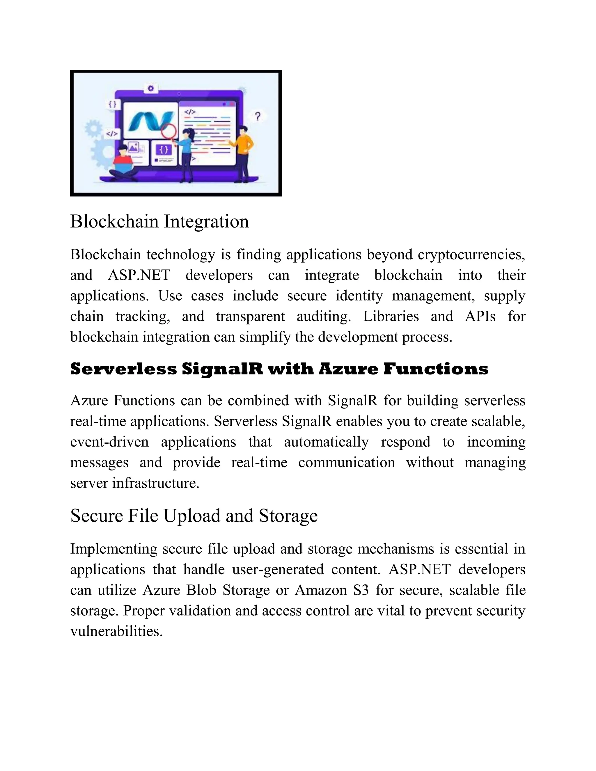Blockchain Integration Blockchain technology is finding applications beyond cryptocurrencies, and ASP.NET developers can integrate blockchain into their applications. Use cases include secure identity management, supply chain tracking, and transparent auditing. Libraries and APIs for blockchain integration can simplify the development process. Serverless SignalR with Azure Functions Azure Functions can be combined with SignalR for building serverless real-time applications. Serverless SignalR enables you to create scalable, event-driven applications that automatically respond to incoming messages and provide real-time communication without managing server infrastructure. Secure File Upload and Storage Implementing secure file upload and storage mechanisms is essential in applications that handle user-generated content. ASP.NET developers can utilize Azure Blob Storage or Amazon S3 for secure, scalable file storage. Proper validation and access control are vital to prevent security vulnerabilities. 