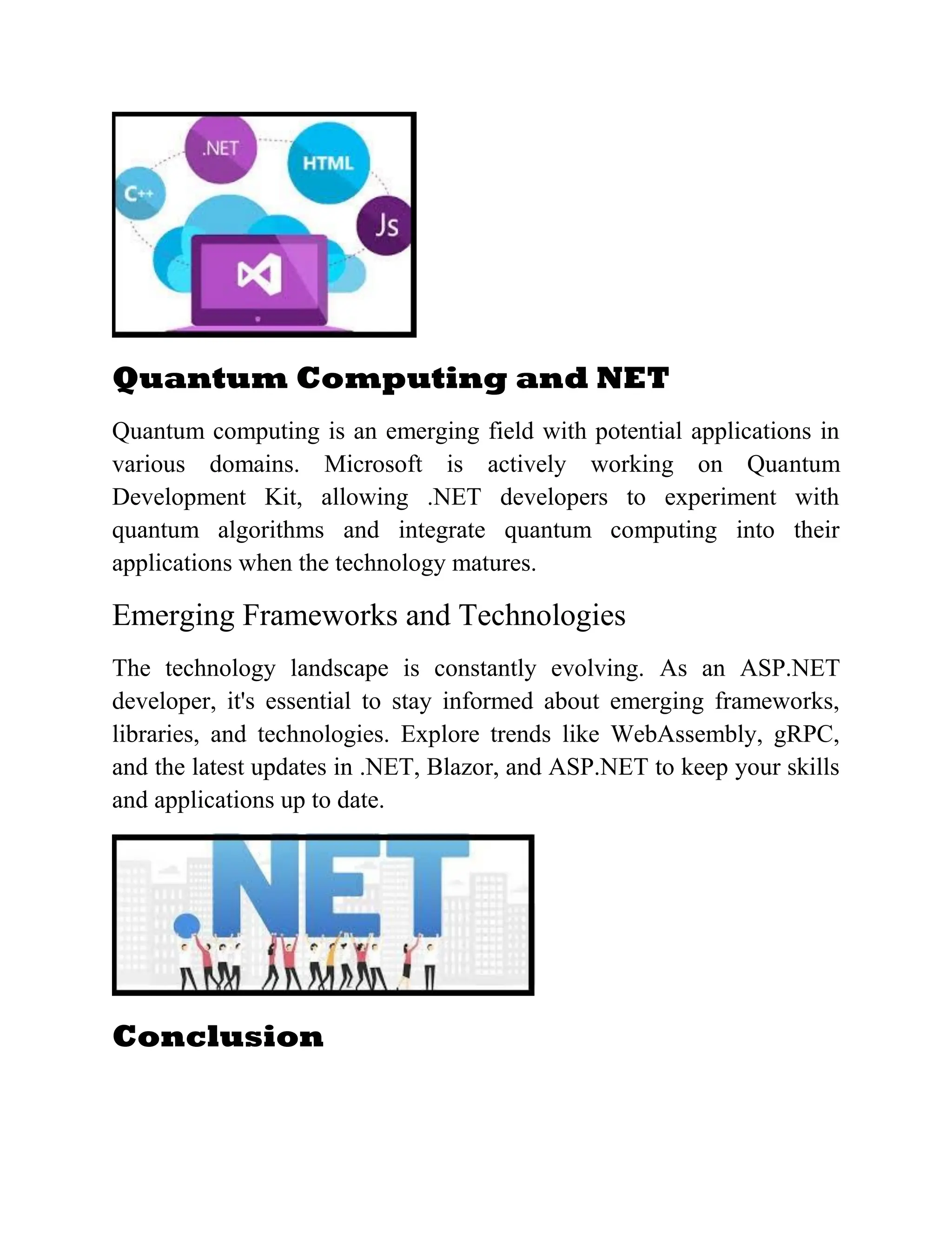 Quantum Computing and NET Quantum computing is an emerging field with potential applications in various domains. Microsoft is actively working on Quantum Development Kit, allowing .NET developers to experiment with quantum algorithms and integrate quantum computing into their applications when the technology matures. Emerging Frameworks and Technologies The technology landscape is constantly evolving. As an ASP.NET developer, it's essential to stay informed about emerging frameworks, libraries, and technologies. Explore trends like WebAssembly, gRPC, and the latest updates in .NET, Blazor, and ASP.NET to keep your skills and applications up to date. Conclusion 