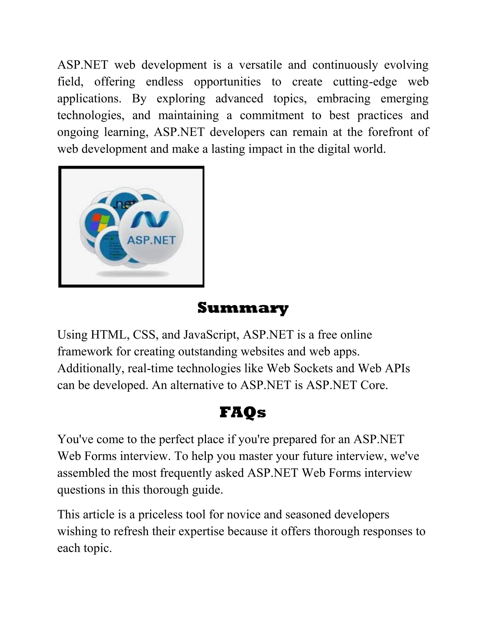ASP.NET web development is a versatile and continuously evolving field, offering endless opportunities to create cutting-edge web applications. By exploring advanced topics, embracing emerging technologies, and maintaining a commitment to best practices and ongoing learning, ASP.NET developers can remain at the forefront of web development and make a lasting impact in the digital world. Summary Using HTML, CSS, and JavaScript, ASP.NET is a free online framework for creating outstanding websites and web apps. Additionally, real-time technologies like Web Sockets and Web APIs can be developed. An alternative to ASP.NET is ASP.NET Core. FAQs You've come to the perfect place if you're prepared for an ASP.NET Web Forms interview. To help you master your future interview, we've assembled the most frequently asked ASP.NET Web Forms interview questions in this thorough guide. This article is a priceless tool for novice and seasoned developers wishing to refresh their expertise because it offers thorough responses to each topic. 