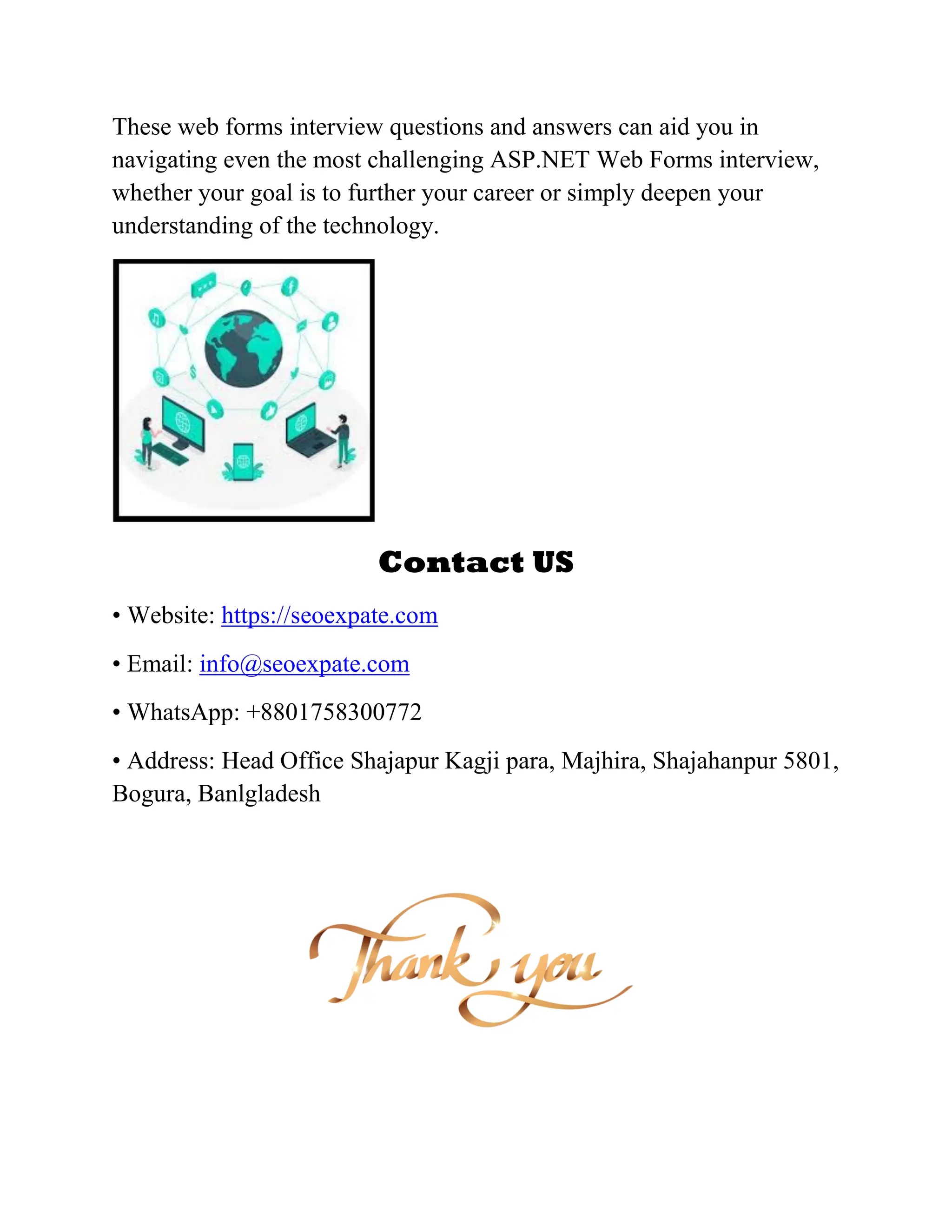 These web forms interview questions and answers can aid you in navigating even the most challenging ASP.NET Web Forms interview, whether your goal is to further your career or simply deepen your understanding of the technology. Contact US • Website: https://seoexpate.com • Email: info@seoexpate.com • WhatsApp: +8801758300772 • Address: Head Office Shajapur Kagji para, Majhira, Shajahanpur 5801, Bogura, Banlgladesh 