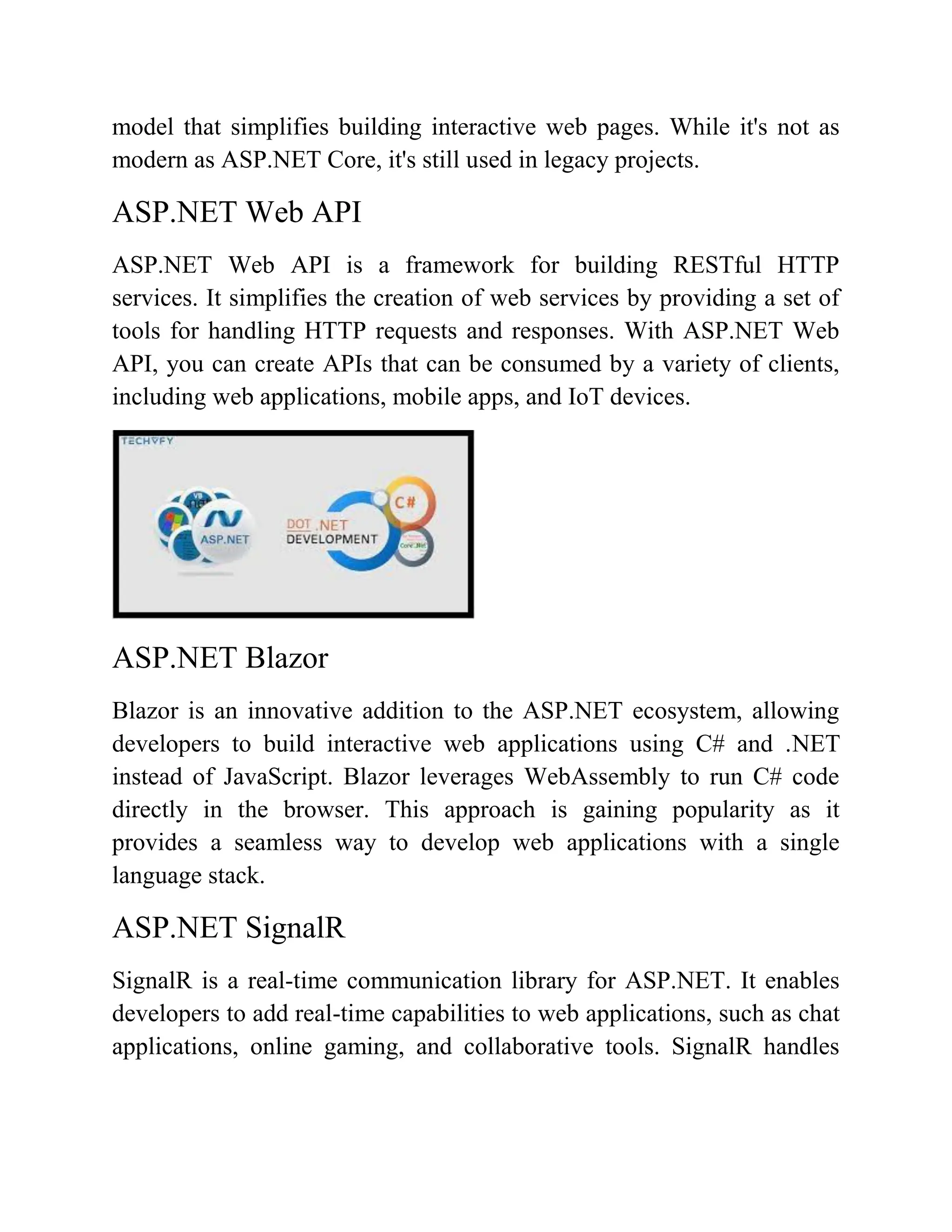 model that simplifies building interactive web pages. While it's not as modern as ASP.NET Core, it's still used in legacy projects. ASP.NET Web API ASP.NET Web API is a framework for building RESTful HTTP services. It simplifies the creation of web services by providing a set of tools for handling HTTP requests and responses. With ASP.NET Web API, you can create APIs that can be consumed by a variety of clients, including web applications, mobile apps, and IoT devices. ASP.NET Blazor Blazor is an innovative addition to the ASP.NET ecosystem, allowing developers to build interactive web applications using C# and .NET instead of JavaScript. Blazor leverages WebAssembly to run C# code directly in the browser. This approach is gaining popularity as it provides a seamless way to develop web applications with a single language stack. ASP.NET SignalR SignalR is a real-time communication library for ASP.NET. It enables developers to add real-time capabilities to web applications, such as chat applications, online gaming, and collaborative tools. SignalR handles 