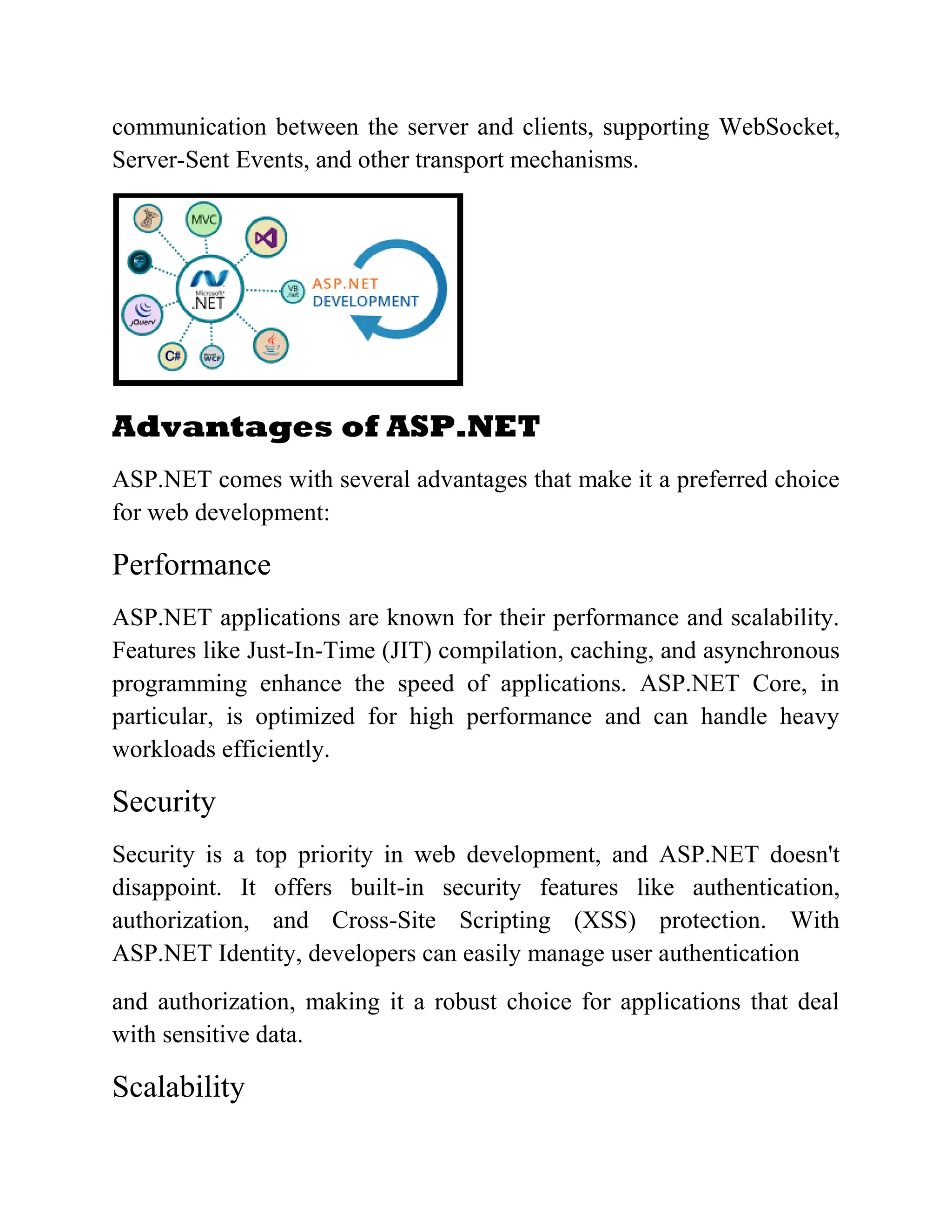 communication between the server and clients, supporting WebSocket, Server-Sent Events, and other transport mechanisms. Advantages of ASP.NET ASP.NET comes with several advantages that make it a preferred choice for web development: Performance ASP.NET applications are known for their performance and scalability. Features like Just-In-Time (JIT) compilation, caching, and asynchronous programming enhance the speed of applications. ASP.NET Core, in particular, is optimized for high performance and can handle heavy workloads efficiently. Security Security is a top priority in web development, and ASP.NET doesn't disappoint. It offers built-in security features like authentication, authorization, and Cross-Site Scripting (XSS) protection. With ASP.NET Identity, developers can easily manage user authentication and authorization, making it a robust choice for applications that deal with sensitive data. Scalability 
