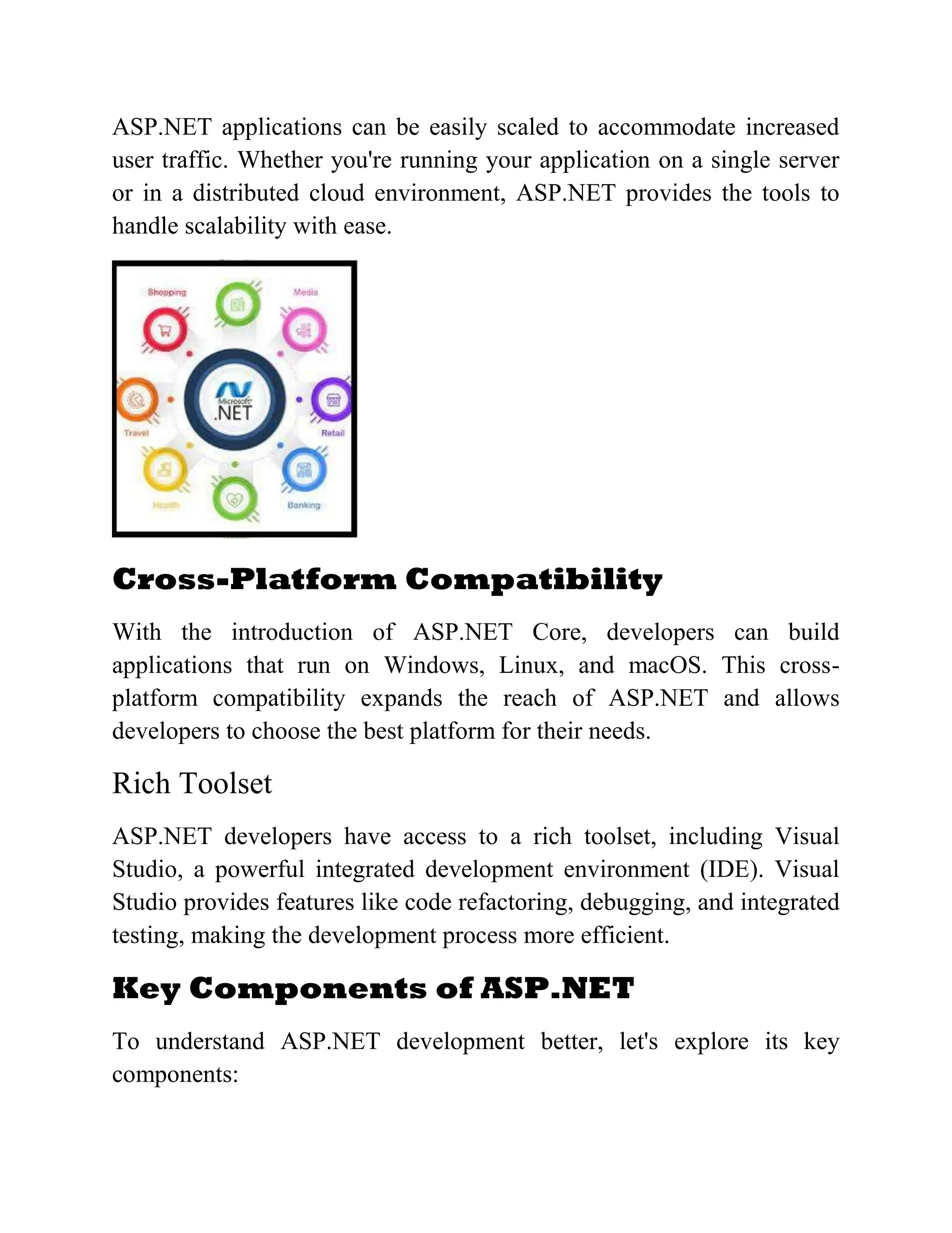 ASP.NET applications can be easily scaled to accommodate increased user traffic. Whether you're running your application on a single server or in a distributed cloud environment, ASP.NET provides the tools to handle scalability with ease. Cross-Platform Compatibility With the introduction of ASP.NET Core, developers can build applications that run on Windows, Linux, and macOS. This cross- platform compatibility expands the reach of ASP.NET and allows developers to choose the best platform for their needs. Rich Toolset ASP.NET developers have access to a rich toolset, including Visual Studio, a powerful integrated development environment (IDE). Visual Studio provides features like code refactoring, debugging, and integrated testing, making the development process more efficient. Key Components of ASP.NET To understand ASP.NET development better, let's explore its key components: 