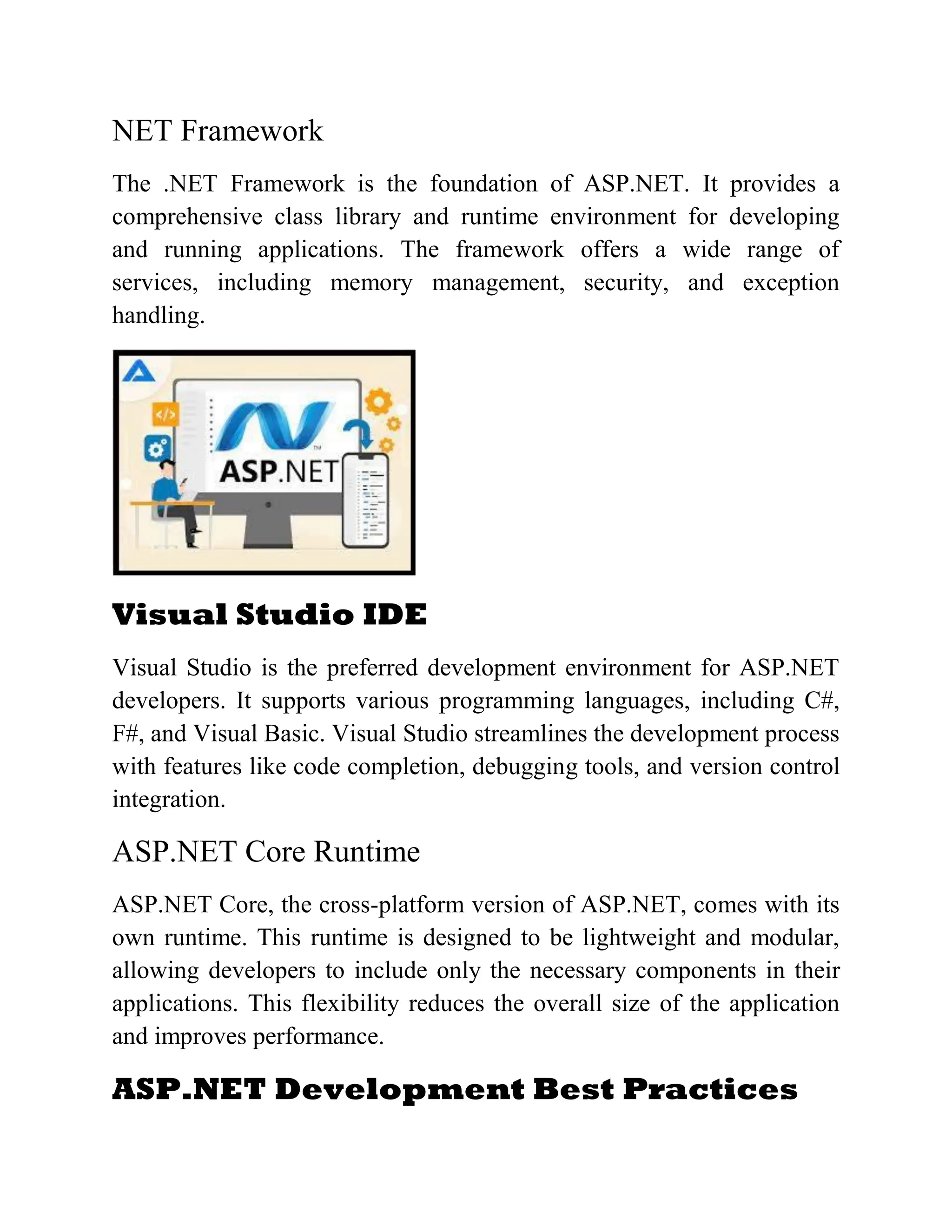 NET Framework The .NET Framework is the foundation of ASP.NET. It provides a comprehensive class library and runtime environment for developing and running applications. The framework offers a wide range of services, including memory management, security, and exception handling. Visual Studio IDE Visual Studio is the preferred development environment for ASP.NET developers. It supports various programming languages, including C#, F#, and Visual Basic. Visual Studio streamlines the development process with features like code completion, debugging tools, and version control integration. ASP.NET Core Runtime ASP.NET Core, the cross-platform version of ASP.NET, comes with its own runtime. This runtime is designed to be lightweight and modular, allowing developers to include only the necessary components in their applications. This flexibility reduces the overall size of the application and improves performance. ASP.NET Development Best Practices 