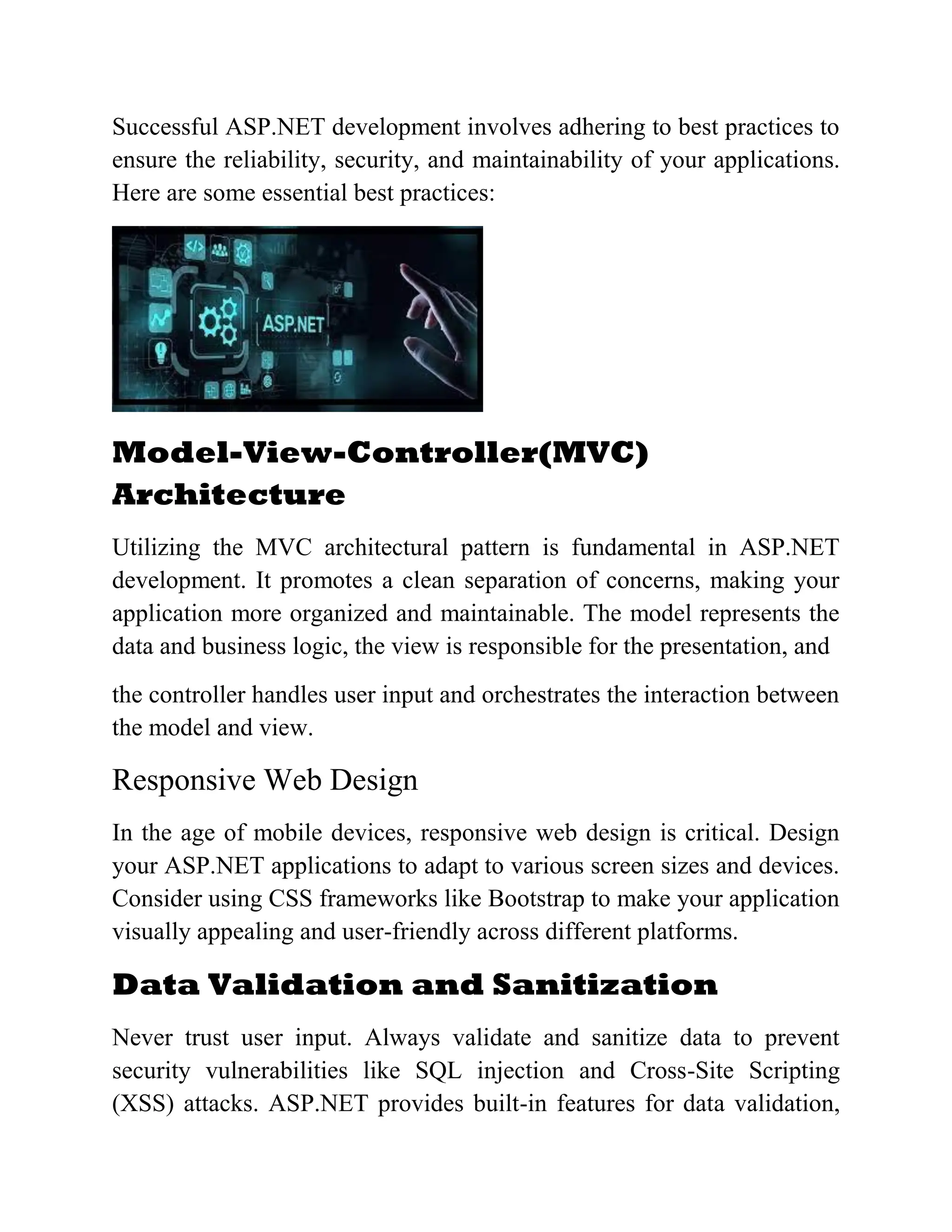 Successful ASP.NET development involves adhering to best practices to ensure the reliability, security, and maintainability of your applications. Here are some essential best practices: Model-View-Controller(MVC) Architecture Utilizing the MVC architectural pattern is fundamental in ASP.NET development. It promotes a clean separation of concerns, making your application more organized and maintainable. The model represents the data and business logic, the view is responsible for the presentation, and the controller handles user input and orchestrates the interaction between the model and view. Responsive Web Design In the age of mobile devices, responsive web design is critical. Design your ASP.NET applications to adapt to various screen sizes and devices. Consider using CSS frameworks like Bootstrap to make your application visually appealing and user-friendly across different platforms. Data Validation and Sanitization Never trust user input. Always validate and sanitize data to prevent security vulnerabilities like SQL injection and Cross-Site Scripting (XSS) attacks. ASP.NET provides built-in features for data validation, 