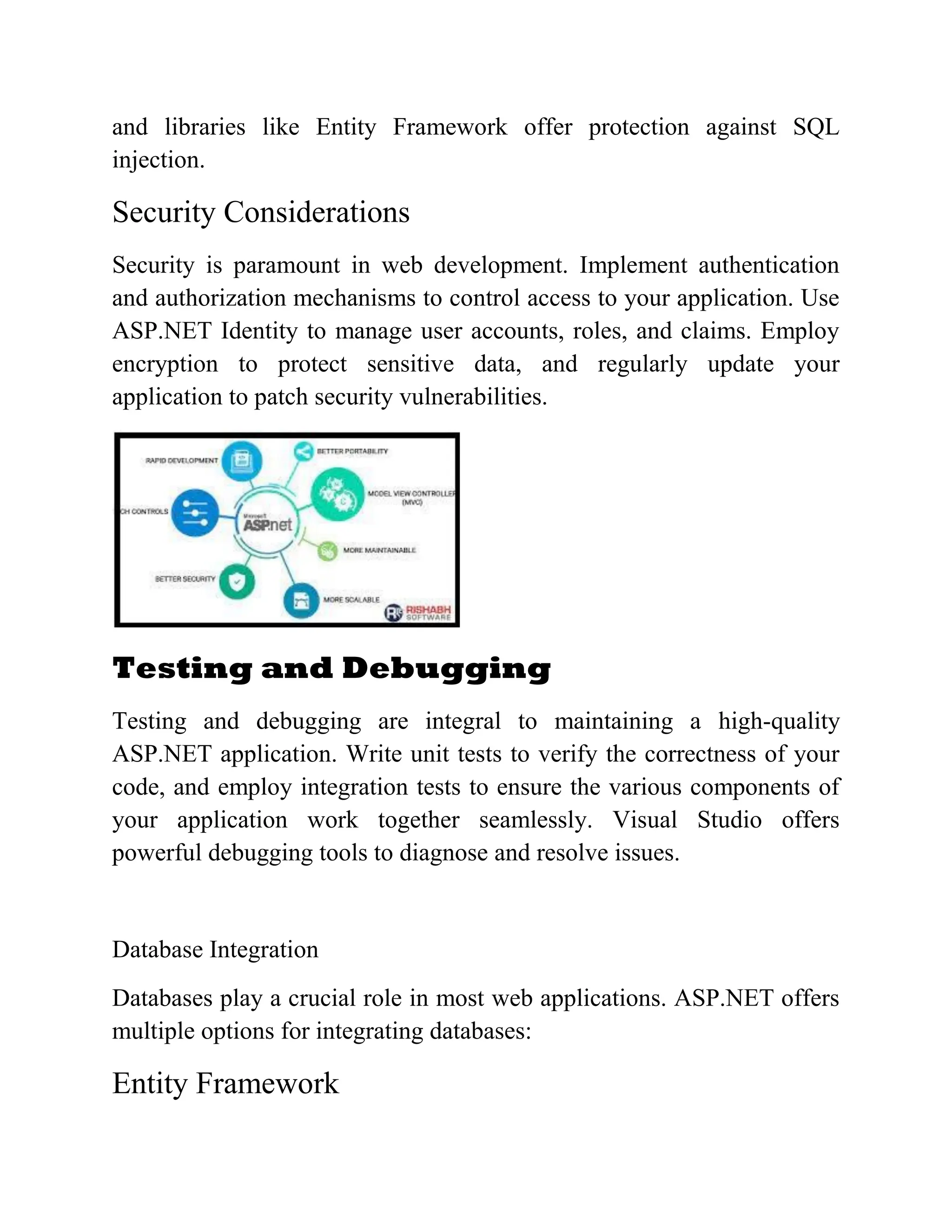 and libraries like Entity Framework offer protection against SQL injection. Security Considerations Security is paramount in web development. Implement authentication and authorization mechanisms to control access to your application. Use ASP.NET Identity to manage user accounts, roles, and claims. Employ encryption to protect sensitive data, and regularly update your application to patch security vulnerabilities. Testing and Debugging Testing and debugging are integral to maintaining a high-quality ASP.NET application. Write unit tests to verify the correctness of your code, and employ integration tests to ensure the various components of your application work together seamlessly. Visual Studio offers powerful debugging tools to diagnose and resolve issues. Database Integration Databases play a crucial role in most web applications. ASP.NET offers multiple options for integrating databases: Entity Framework 