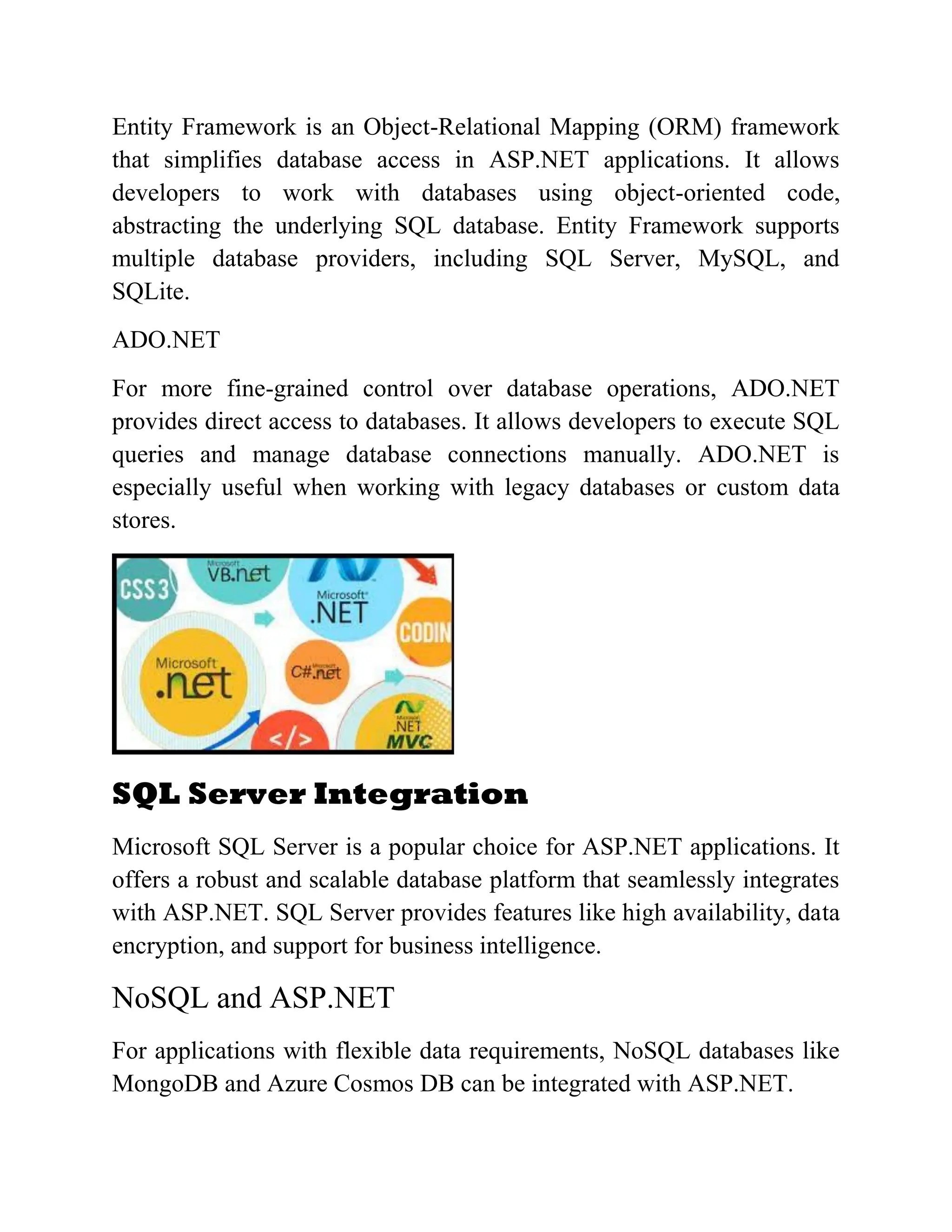 Entity Framework is an Object-Relational Mapping (ORM) framework that simplifies database access in ASP.NET applications. It allows developers to work with databases using object-oriented code, abstracting the underlying SQL database. Entity Framework supports multiple database providers, including SQL Server, MySQL, and SQLite. ADO.NET For more fine-grained control over database operations, ADO.NET provides direct access to databases. It allows developers to execute SQL queries and manage database connections manually. ADO.NET is especially useful when working with legacy databases or custom data stores. SQL Server Integration Microsoft SQL Server is a popular choice for ASP.NET applications. It offers a robust and scalable database platform that seamlessly integrates with ASP.NET. SQL Server provides features like high availability, data encryption, and support for business intelligence. NoSQL and ASP.NET For applications with flexible data requirements, NoSQL databases like MongoDB and Azure Cosmos DB can be integrated with ASP.NET. 