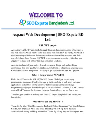 Asp.net Web Development | SEO Expate BD
Ltd.
ASP.NET project
Accordingly, ASP.NET can also help speed things up. For example, most of the time, a
site built with ASP.NET will be faster than a site built with PHP. To clarify, ASP.NET is
more appealing to businesses that care about how well their sites work and how their
users feel about them. Because ASP.NET is an open-source technology, it is often less
expensive to make web apps with it than with other solutions.
Also, the total cost of your project depends on several things, such as how big or
complicated it is, how quickly you need it, and what kind of integrations you may need.
Contact SEO Expate Bangladesh Ltd. today to get a quote for an ASP.NET project.
What is the purpose of ASP.NET?
Under the.NET umbrella, ASP.NET is SEO Expate BD Ltd just one of many
programming languages. Usually, it’s used to build a website or web app’s back-end
applications and utilities (in the same way Python is used for the same thing).
Programming languages that are also part of the.NET family. Likewise, VB.NET, is used
with ASP.NET to code the front-end elements. But developers are not free to hire.
Therefore, you can hire at a cheap rate. The SEO Expate Bangladesh Ltd. can be your
best choice.
Why should you use ASP.NET?
There Are So Many Web Development Tools and Coding Languages That Your It Teams
Can’t Know Them All. Also, You Hired Those Experts to Keep Your Business
Applications Running and Help Your Other Teams. By Hiring Asp.net Developers, You
 