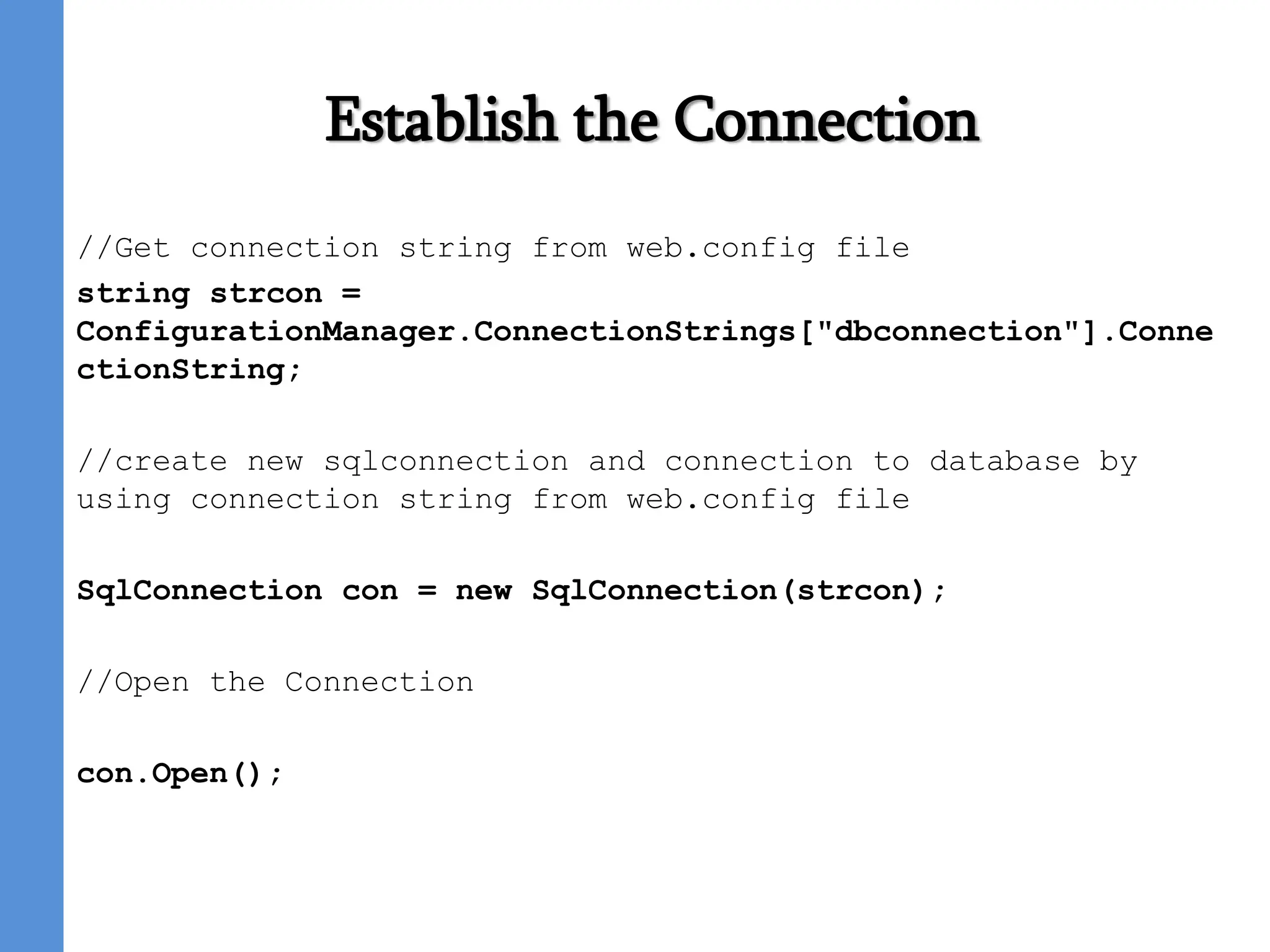 Establish the Connection
//Get connection string from web.config file
string strcon =
ConfigurationManager.ConnectionStrings["dbconnection"].Conne
ctionString;
//create new sqlconnection and connection to database by
using connection string from web.config file
SqlConnection con = new SqlConnection(strcon);
//Open the Connection
con.Open();
 
