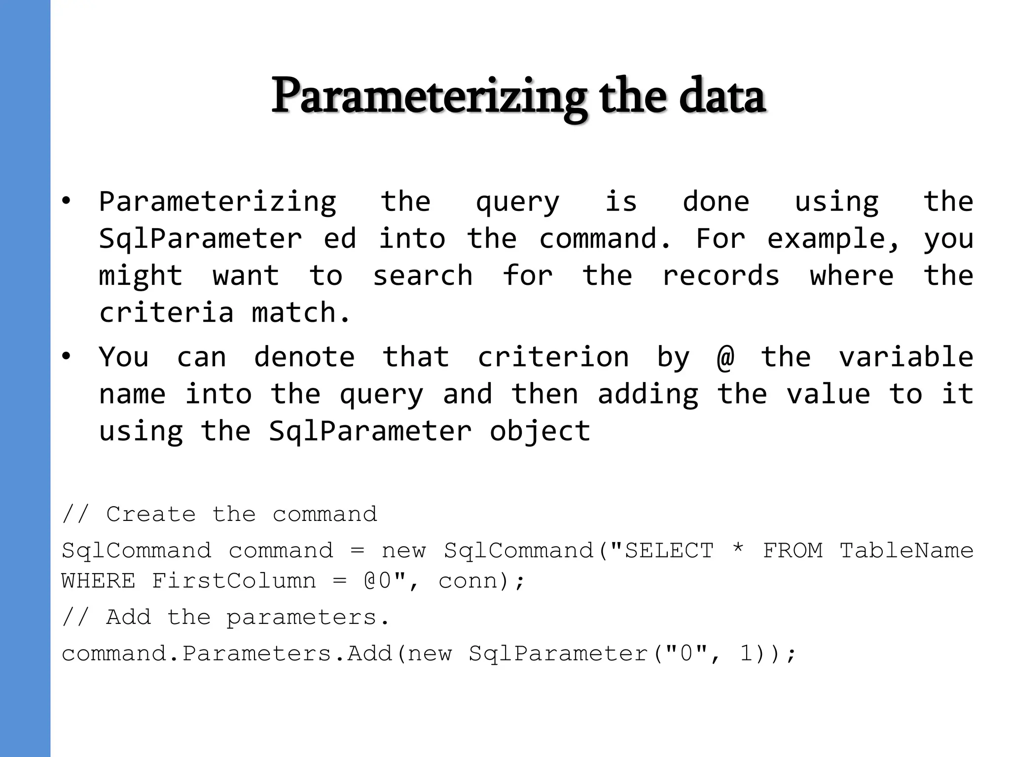 Parameterizing the data
• Parameterizing the query is done using the
SqlParameter ed into the command. For example, you
might want to search for the records where the
criteria match.
• You can denote that criterion by @ the variable
name into the query and then adding the value to it
using the SqlParameter object
// Create the command
SqlCommand command = new SqlCommand("SELECT * FROM TableName
WHERE FirstColumn = @0", conn);
// Add the parameters.
command.Parameters.Add(new SqlParameter("0", 1));
 