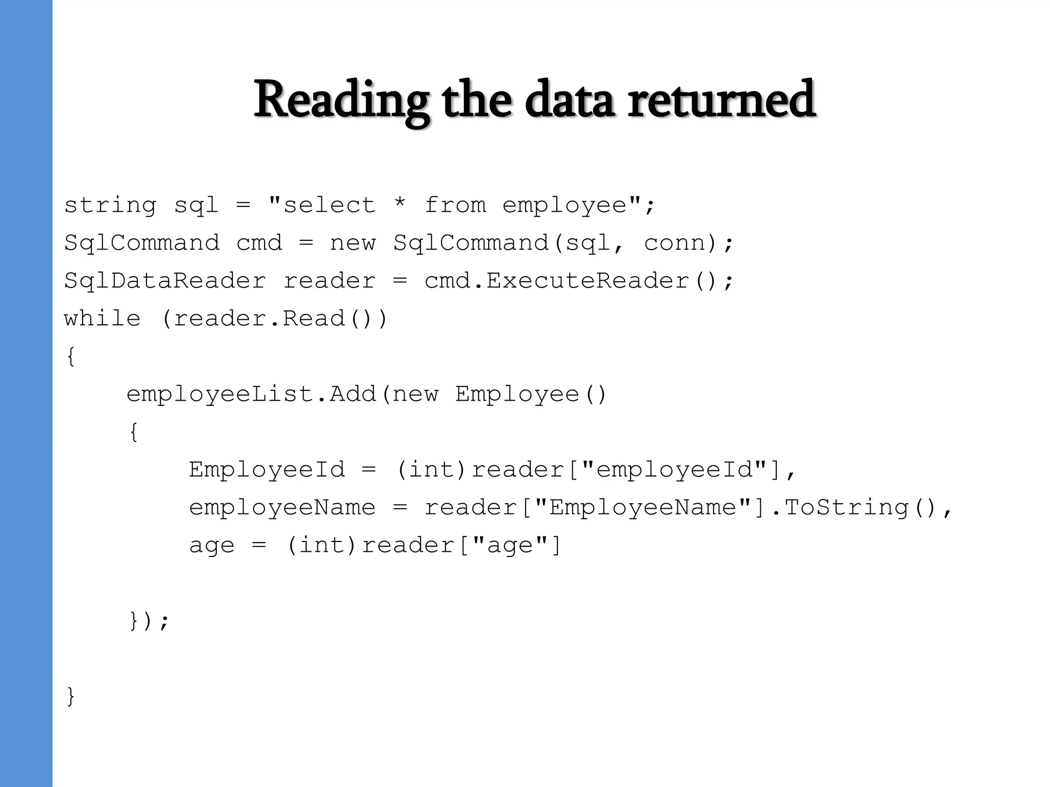 Reading the data returned
string sql = "select * from employee";
SqlCommand cmd = new SqlCommand(sql, conn);
SqlDataReader reader = cmd.ExecuteReader();
while (reader.Read())
{
employeeList.Add(new Employee()
{
EmployeeId = (int)reader["employeeId"],
employeeName = reader["EmployeeName"].ToString(),
age = (int)reader["age"]
});
}
 